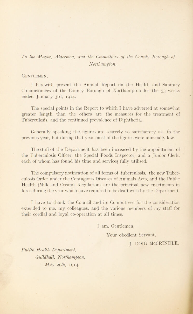 To the Mayor, Aldermen, and the Councillors of the County Borough of Northampton. Gentlemen, I herewith present the Annual Report on the Health and Sanitary Circumstances of the County Borough of Northampton for the 53 weeks ended January 3rd, 1914. The special points in the Report to which I have adverted at somewhat greater length than the others are the measures for the treatment of Tuberculosis, and the continued prevalence of Diphtheria. Generally speaking the figures are scarcely so satisfactory as in the previous year, but during that year most of the figures were unusually low. The staff of the Department has been increased by the appointment of the Tuberculosis Officer, the Special Foods Inspector, and a Junior Clerk, each of whom has found his time and services fully utilised. The compulsory notification of all forms of tuberculosis, the new Tuber¬ culosis Order under the Contagious Diseases of Animals Acts, and the Public Health (Milk and Cream) Regulations are the principal new enactments in force during the year which have required to be dealt with by the Department. I have to thank the Council and its Committees for the consideration extended to me, my colleagues, and the various members of my staff for their cordial and loyal co-operation at all times. Public Health Department, Guildhall, Northampton, May 20th, 1914. I am, Gentlemen, Your obedient Servant, J. DOIG McCRINDLE.