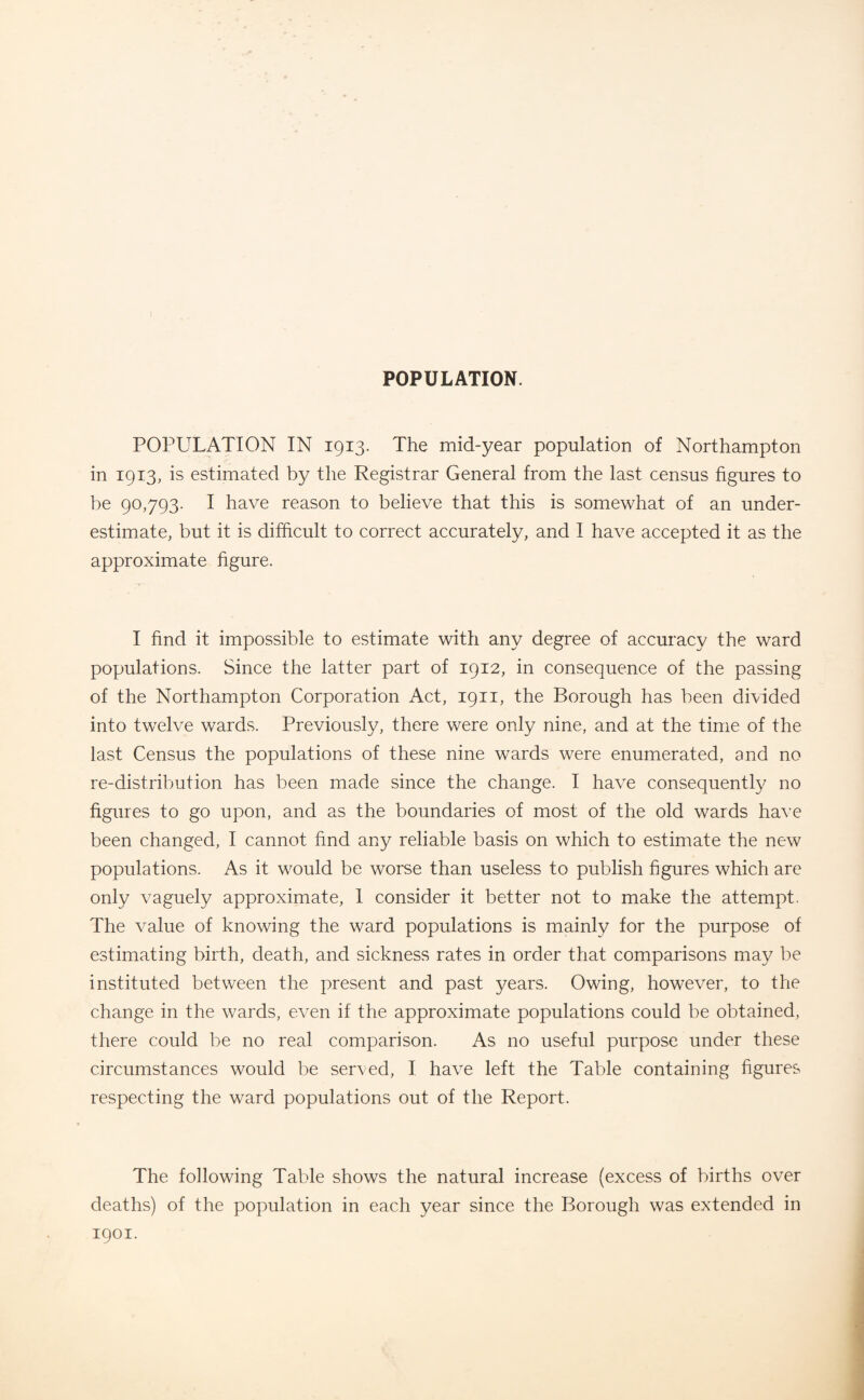 POPULATION. POPULATION IN 1913. The mid-year population of Northampton in 1913, is estimated by the Registrar General from the last census figures to be 90,793. I have reason to believe that this is somewhat of an under¬ estimate, but it is difficult to correct accurately, and I have accepted it as the approximate figure. I find it impossible to estimate with any degree of accuracy the ward populations. Since the latter part of 1912, in consequence of the passing of the Northampton Corporation Act, 1911, the Borough has been divided into twelve wards. Previously, there were only nine, and at the time of the last Census the populations of these nine wards were enumerated, and no re-distribution has been made since the change. I have consequently no figures to go upon, and as the boundaries of most of the old wards have been changed, I cannot find any reliable basis on which to estimate the new populations. As it would be worse than useless to publish figures which are only vaguely approximate, 1 consider it better not to make the attempt. The value of knowing the ward populations is mainly for the purpose of estimating birth, death, and sickness rates in order that comparisons may be instituted between the present and past years. Owing, however, to the change in the wards, even if the approximate populations could be obtained, there could be no real comparison. As no useful purpose under these circumstances would be served, I have left the Table containing figures respecting the ward populations out of the Report. The following Table shows the natural increase (excess of births over deaths) of the population in each year since the Borough was extended in 1901.