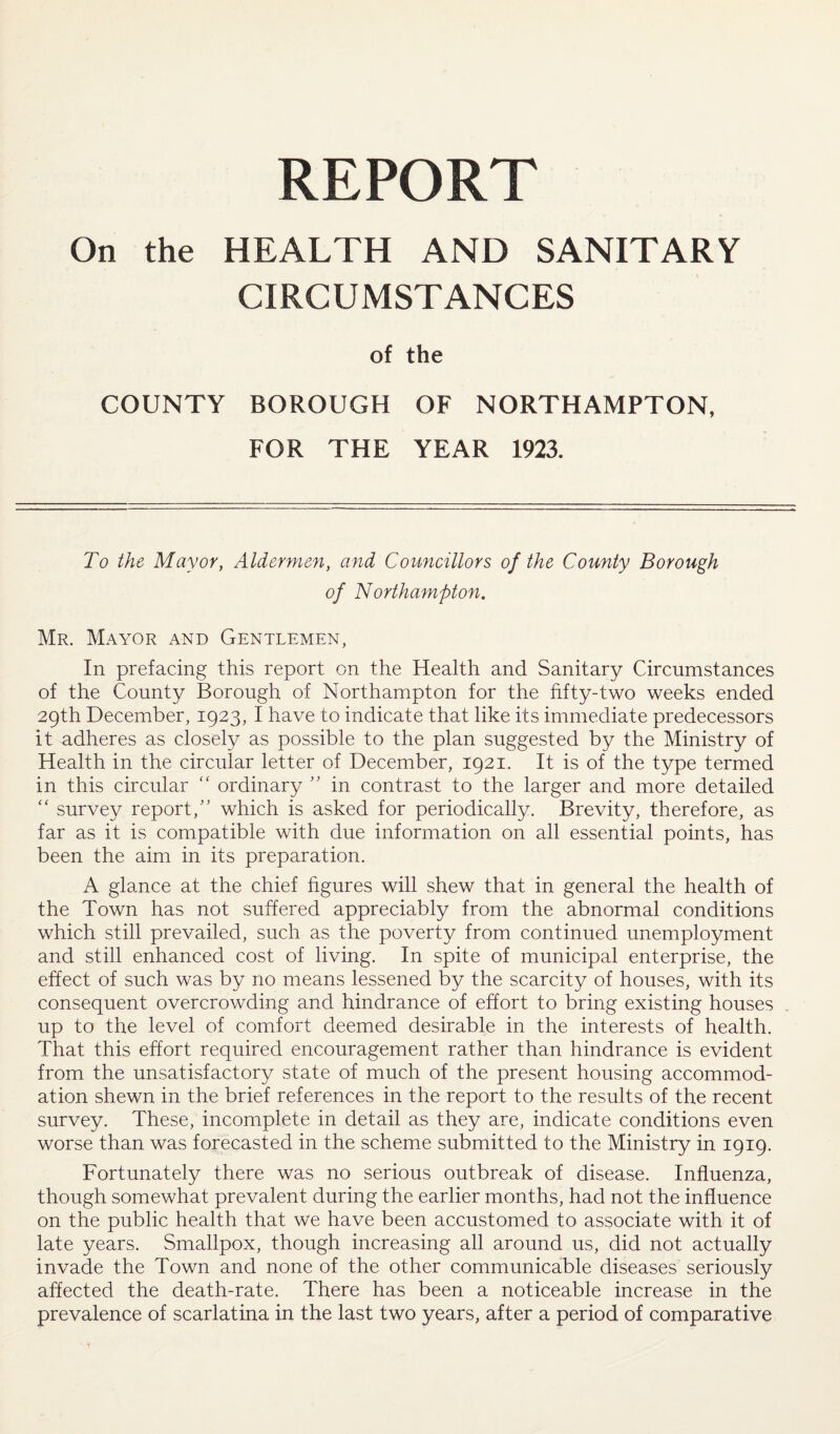 REPORT On the HEALTH AND SANITARY CIRCUMSTANCES of the COUNTY BOROUGH OF NORTHAMPTON, FOR THE YEAR 1923. To the Mayor, Aldermen, and Councillors of the County Borough of Northampton. Mr. Mayor and Gentlemen, In prefacing this report on the Health and Sanitary Circumstances of the County Borough of Northampton for the fifty-two weeks ended 29th December, 1923, I have to indicate that like its immediate predecessors it adheres as closely as possible to the plan suggested by the Ministry of Health in the circular letter of December, 1921. It is of the type termed in this circular “ ordinary ” in contrast to the larger and more detailed “ survey report,” which is asked for periodically. Brevity, therefore, as far as it is compatible with due information on all essential points, has been the aim in its preparation. A glance at the chief figures will shew that in general the health of the Town has not suffered appreciably from the abnormal conditions which still prevailed, such as the poverty from continued unemployment and still enhanced cost of living. In spite of municipal enterprise, the effect of such was by no means lessened by the scarcity of houses, with its consequent overcrowding and hindrance of effort to bring existing houses up to the level of comfort deemed desirable in the interests of health. That this effort required encouragement rather than hindrance is evident from the unsatisfactory state of much of the present housing accommod¬ ation shewn in the brief references in the report to the results of the recent survey. These, incomplete in detail as they are, indicate conditions even worse than was forecasted in the scheme submitted to the Ministry in 1919. Fortunately there was no serious outbreak of disease. Influenza, though somewhat prevalent during the earlier months, had not the influence on the public health that we have been accustomed to associate with it of late years. Smallpox, though increasing all around us, did not actually invade the Town and none of the other communicable diseases seriously affected the death-rate. There has been a noticeable increase in the prevalence of scarlatina in the last two years, after a period of comparative