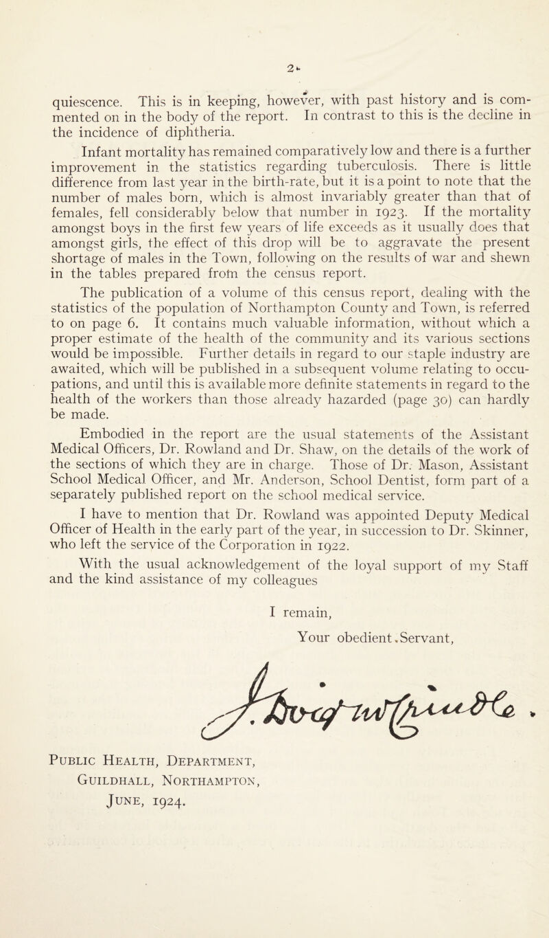 mented on in the body of the report. In contrast to this is the decline in the incidence of diphtheria. Infant mortality has remained comparatively low and there is a further improvement in the statistics regarding tuberculosis. There is little difference from last year in the birth-rate, but it is a point to note that the number of males born, which is almost invariably greater than that of females, fell considerably below that number in 1923. If the mortality amongst boys in the first few years of life exceeds as it usually does that amongst girls, the effect of this drop will be to aggravate the present shortage of males in the Town, following on the results of war and shewn in the tables prepared frofn the census report. The publication of a volume of this census report, dealing with the statistics of the population of Northampton County and Town, is referred to on page 6. It contains much valuable information, without which a proper estimate of the health of the community and its various sections would be impossible. Further details in regard to our staple industry are awaited, which will be published in a subsequent volume relating to occu¬ pations, and until this is available more definite statements in regard to the health of the workers than those already hazarded (page 30) can hardly be made. Embodied in the report are the usual statements of the Assistant Medical Officers, Dr. Rowland and Dr. Shaw, on the details of the work of the sections of which they are in charge. Those of Dr. Mason, Assistant School Medical Officer, and Mr. Anderson, School Dentist, form part of a separately published report on the school medical service. I have to mention that Dr. Rowland was appointed Deputy Medical Officer of Health in the early part of the year, in succession to Dr. Skinner, who left the service of the Corporation in 1922. With the usual acknowledgement of the loyal support of my Staff and the kind assistance of my colleagues I remain, Your obedient,Servant, Public Health, Department, Guildhall, Northampton, June, 1924.