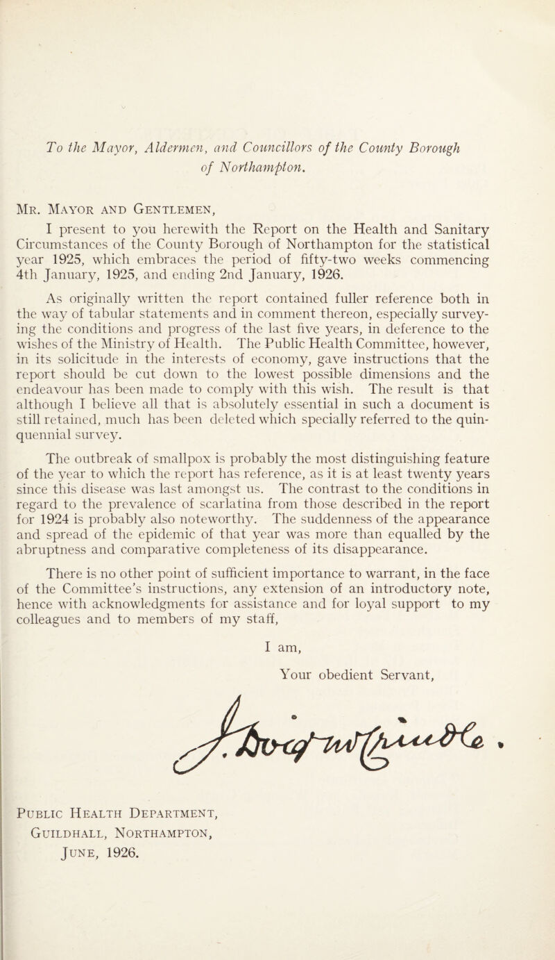 To the Mayor, Aldermen, and Councillors of the County Borough of Northampton, Mr. Mayor and Gentlemen, I present to you herewith the Report on the Health and Sanitary Circumstances of the County Borough of Northampton for the statistical year 1925, which embraces the period of fifty-two weeks commencing 4th January, 1925, and ending 2nd January, 1926. As originally written the report contained fuller reference both in the way of tabular statements and in comment thereon, especially survey¬ ing the conditions and progress of the last five years, in deference to the wishes of the Ministry of Health. The Public Health Committee, however, in its solicitude in the interests of economy, gave instructions that the report should be cut down to the lowest possible dimensions and the endeavour has been made to comply with this wish. The result is that although I believe all that is absolutely essential in such a document is still retained, much has been deleted which specially referred to the quin¬ quennial survey. The outbreak of smallpox is probably the most distinguishing feature of the year to which the report has reference, as it is at least twenty years since this disease was last amongst us. The contrast to the conditions in regard to the prevalence of scarlatina from those described in the report for 1924 is probably also noteworthy. The suddenness of the appearance and spread of the epidemic of that year was more than equalled by the abruptness and comparative completeness of its disappearance. There is no other point of sufficient importance to warrant, in the face of the Committee's instructions, any extension of an introductory note, hence with acknowledgments for assistance and for loyal support to my colleagues and to members of my staff. I am, Your obedient Servant, I Public Health Department, I Guildhall, Northampton, s June, 1926.