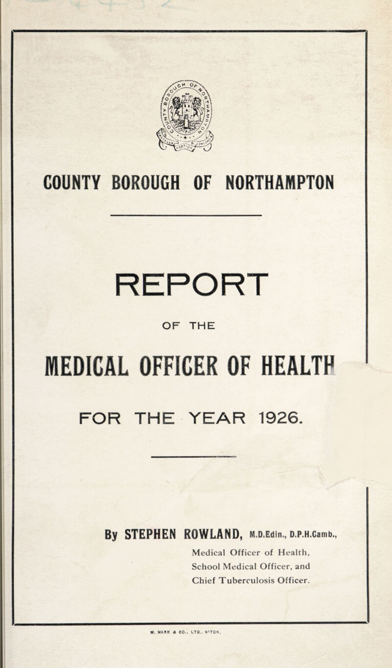 COUNTY BOROUGH OF NORTHAMPTON REPORT OF THE MEDICAL OFFICER OF HEALTH FOR THE YEAR 1926. By STEPHEN ROWLAND, M.D.Edin., o.p.H.camb., Medical Officer of Health, School Medical Officer, and Chief Tuberculosis Officer. W. MANK A CO., LTD.. N'TON.