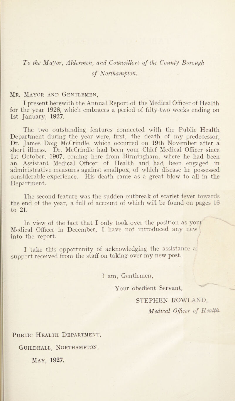 To the Mayor, Aldermen, and Councillors of the County Borough of Northampton. Mr, Mayor and Gentlemen, I present herewith the Annual Report of the Medical Officer of Health for the year 1926, which embraces a period of fifty-two weeks ending on 1st January, 1927. The two outstanding features connected with the Public Health Department during the year were, first, the death of my predecessor, Dr. James Doig McCrindle, which occurred on 19th November after a short illness. Dr. McCrindle had been your Chief Medical Officer since 1st October, 1907, coming here from Birmingham, where he had been an Assistant Medical Officer of Health and had been engaged in administrative measures against smallpox, of which disease he possessed considerable experience. His death came as a great blow to all in the Department. The second feature was the sudden outbreak of scarlet fever towards the end of the year, a full of account of which will be found on pages 16 to 21. In view of the fact that I only took over the position as youi Medical Officer in December, I have not introduced any new into the report. I take this opportunity of acknowledging the assistance a? support received from the staff on taking over my new post. I am, Gentlemen, Your obedient Servant, STEPHEN ROWLAND, Medical Officer of Health. Public Health Department, Guildhall, Northampton, May, 1927.