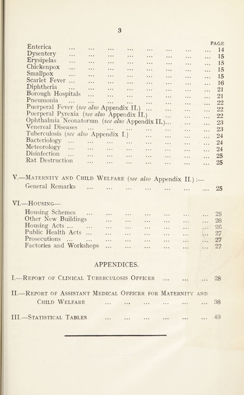 Enterica ••• ••• ••• Dysentery Erysipelas . Chickenpox Smallpox Scarlet Fever ... ••• ••• ••• Diphtheria Borough Hospitals ... . Pneumonia ••• ••• • • • Puerperal Fever (see also Appendix II.) ... Puerperal Pyrexia (see also Appendix II.) Ophthalmia Neonatorum (see also Appendix II.) Venereal Diseases ... . Tuberculosis (see also Appendix I.) Bacteriology ... Meteorology . Disinfection ••• ••• ••• ••• Rat Destruction PAGE , 14 15 15 15 15 16 21 21 22 22 22 23 23 24 24 24 25 25 V. —Maternity and Child Welfare (see also Appendix II.) :_ General Remarks . VI. —Housing— Housing Schemes Other New Buildings Housing Acts ... Public Health Acts ... Prosecutions ... Factories and Workshops ... 25 ... 26 ... 20 27 ... 27 ... 27 APPENDICES. I.—Report of Clinical Tuberculosis Officer ... ... ... 28 II. —Report of Assistant Medical Officer for Maternity and Child Welfare .38 III. —Statistical Tables .49