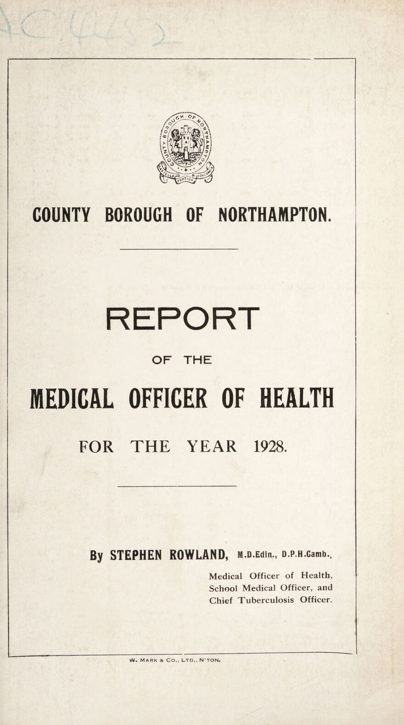 COUNTY BOROUGH OF NORTHAMPTON. OF THE MEDICAL OFFICER OF HEALTH FOR THE YEAR 1928. By STEPHEN ROWLAND, m.d.ecuh., D.p.H.camb., Medical Officer of Health, School Medical Officer, and Chief Tuberculosis Officer. Mark a Co., ltd., N'ton.