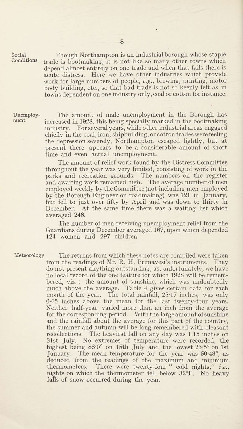 Social Though Northampton is an industrial borough whose staple Conditions trade is bootmaking, it is not like so many other towns which depend almost entirely on one trade and when that fails there is acute distress. Here we have other industries which provide work for large numbers of people, e.g., brewing, printing, motor body building, etc., so that bad trade is not so keenly felt as in towns dependent on one industry only, coal or cotton for instance. Unemploy- The amount of male unemployment in the Borough has ment increased in 1928, this being specially marked in the bootmaking industry. For several years, while other industrial areas engaged chiefly in the coal, iron, shipbuilding, or cotton trades were feeling the depression severely, Northampton escaped lightly, but at present there appears to be a considerable amount of short time and even actual unemployment. The amount of relief work found by the Distress Committee throughout the year was very limited, consisting of work in the parks and recreation grounds. The numbers on the register and awaiting work remained high. The average number of men employed weekly by the Committee (not including men employed by the Borough Engineer on roadmaking) was 121 in January, but fell to just over fifty by April and was down to thirty in December. At the same time there was a waiting list which averaged 246. The number of men receiving unemployment relief from the Guardians during December averaged 167, upon whom depended 124 women and 297 children. Meteorology The returns from which these notes are compiled were taken from the readings of Mr. R. H. Primavesks instruments. They do not present anything outstanding, as, unfortunately, we have no local record of the one feature for which 1928 will be remem¬ bered, viz. : the amount of sunshine, which was undoubtedly much above the average. Table 4 gives certain data for each month of the year. The total rainfall, 25-17 inches, was only 0*65 inches above the mean for the last twenty-four years. Neither half-year varied more than an inch from the average for the corresponding period. With the large amount of sunshine and the rainfall about the average for this part of the country, the summer and autumn will be long remembered with pleasant recollections. The heaviest fall on any day was T15 inches on 31st July. No extremes of temperature were recorded, the highest being 88-0° on 15th July and the lowest 23-5° on 1st January. The mean temperature for the year was 50*43°, as deduced from the readings of the maximum and minimum thermometers. There were twenty-four “ cold nights,” i.e., nights on which the thermometer fell below 32°F. No heavy falls of snow occurred during the year.
