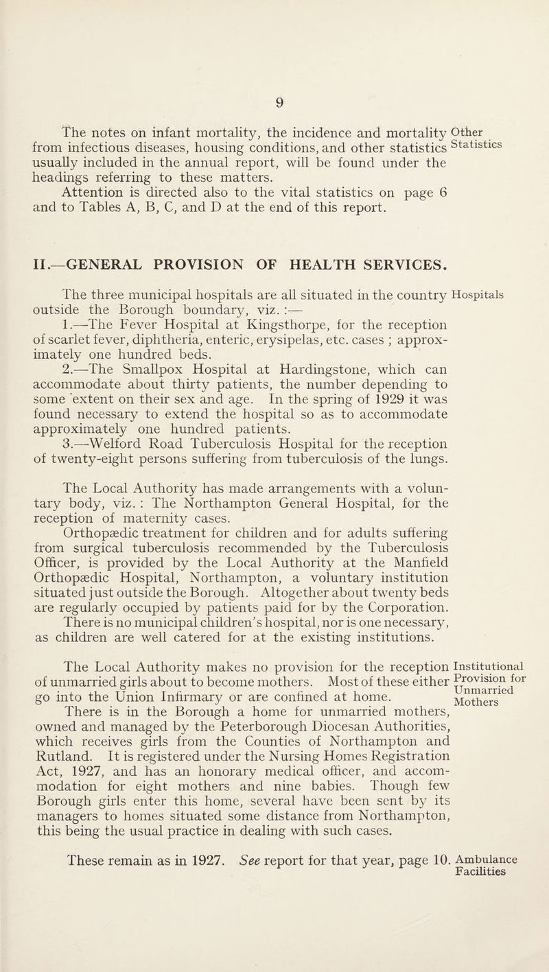 The notes on infant mortality, the incidence and mortality Other from infectious diseases, housing conditions, and other statistics Statistics usually included in the annual report, will be found under the headings referring to these matters. Attention is directed also to the vital statistics on page 6 and to Tables A, B, C, and D at the end of this report. II.—GENERAL PROVISION OF HEALTH SERVICES. The three municipal hospitals are all situated in the country Hospitals outside the Borough boundary, viz. :— 1. —The Fever Hospital at Kingsthorpe, for the reception of scarlet fever, diphtheria, enteric, erysipelas, etc. cases ; approx¬ imately one hundred beds. 2. —The Smallpox Hospital at Hardingstone, which can accommodate about thirty patients, the number depending to some extent on their sex and age. In the spring of 1929 it was found necessary to extend the hospital so as to accommodate approximately one hundred patients. 3. —-Welford Road Tuberculosis Hospital for the reception of twenty-eight persons suffering from tuberculosis of the lungs. The Local Authority has made arrangements with a volun¬ tary body, viz. : The Northampton General Hospital, for the reception of maternity cases. Orthopaedic treatment for children and for adults suffering from surgical tuberculosis recommended by the Tuberculosis Officer, is provided by the Local Authority at the Manheld Orthopaedic Hospital, Northampton, a voluntary institution situated just outside the Borough. Altogether about twenty beds are regularly occupied by patients paid for by the Corporation. There is no municipal children's hospital, nor is one necessary, as children are well catered for at the existing institutions. The Local Authority makes no provision for the reception Institutional of unmarried girls about to become mothers. Most of these either Provision for w I 1 ii rv-j n r*r*i pr] go into the Union Infirmary or are confined at home. Mothers There is in the Borough a home for unmarried mothers, owned and managed by the Peterborough Diocesan Authorities, which receives girls from the Counties of Northampton and Rutland. It is registered under the Nursing Homes Registration Act, 1927, and has an honorary medical officer, and accom¬ modation for eight mothers and nine babies. Though few Borough girls enter this home, several have been sent by its managers to homes situated some distance from Northampton, this being the usual practice in dealing with such cases. These remain as in 1927. See report for that year, page 10. Ambulance Facilities