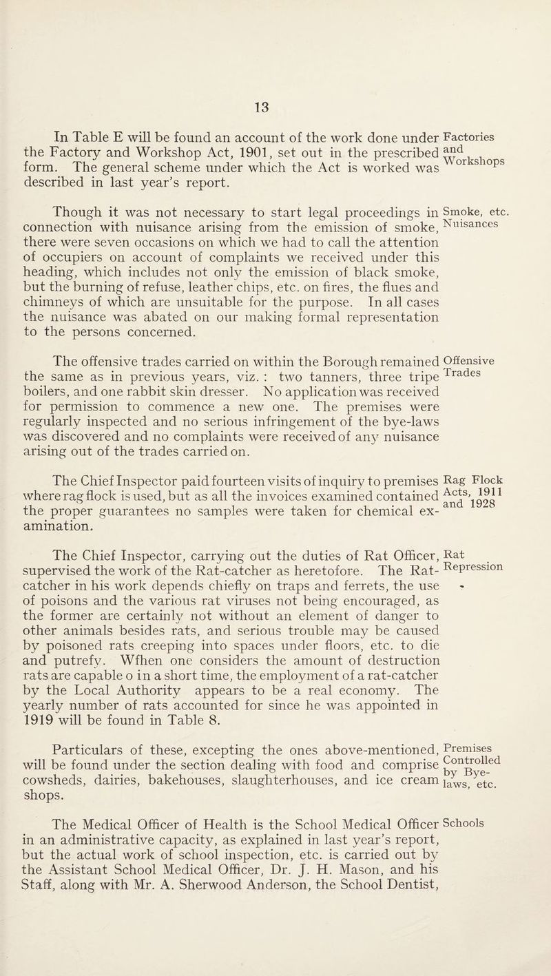 In Table E will be found an account of the work done under Factories the Factory and Workshop Act, 1901, set out in the prescribed form. The general scheme under which the Act is worked was or iS 10ps described in last year’s report. Though it was not necessary to start legal proceedings in Smoke, etc. connection with nuisance arising from the emission of smoke, Nmsances there were seven occasions on which we had to call the attention of occupiers on account of complaints we received under this heading, which includes not only the emission of black smoke, but the burning of refuse, leather chips, etc. on fires, the flues and chimneys of which are unsuitable for the purpose. In all cases the nuisance was abated on our making formal representation to the persons concerned. The offensive trades carried on within the Borough remained Offensive the same as in previous years, viz. : two tanners, three tripe Trades boilers, and one rabbit skin dresser. No application was received for permission to commence a new one. The premises were regularly inspected and no serious infringement of the bye-laws was discovered and no complaints were received of any nuisance arising out of the trades carried on. The Chief Inspector paid fourteen visits of inquiry to premises Fag Flock where rag flock is used, but as all the invoices examined contained the proper guarantees no samples were taken for chemical ex¬ amination. The Chief Inspector, carrying out the duties of Rat Officer, Rat supervised the work of the Rat-catcher as heretofore. The Rat- RePression catcher in his work depends chiefly on traps and ferrets, the use of poisons and the various rat viruses not being encouraged, as the former are certainly not without an element of danger to other animals besides rats, and serious trouble may be caused by poisoned rats creeping into spaces under floors, etc. to die and putrefy. Wfhen one considers the amount of destruction rats are capable o in a short time, the employment of a rat-catcher by the Local Authority appears to be a real economy. The yearly number of rats accounted for since he was appointed in 1919 will be found in Table 8. Particulars of these, excepting the ones above-mentioned, Premises will be found under the section dealing with food and comprise cowsheds, dairies, bakehouses, slaughterhouses, and ice cream iaws, etc. shops. The Medical Officer of Health is the School Medical Officer Schools in an administrative capacity, as explained in last year’s report, but the actual work of school inspection, etc. is carried out by the Assistant School Medical Officer, Dr. J. H. Mason, and his Staff, along with Mr. A. Sherwood Anderson, the School Dentist,