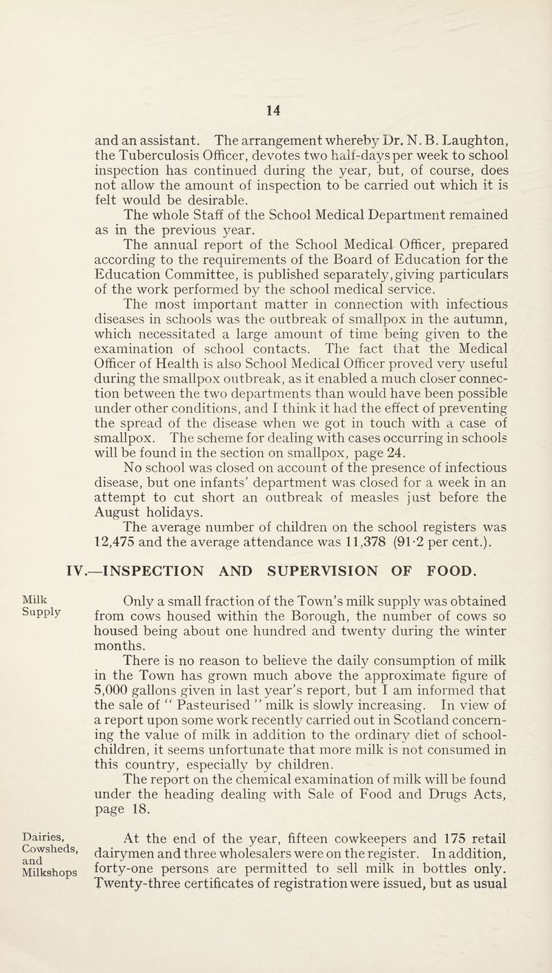 IV. Milk Supply- Dairies, Cowsheds, and Milkshops and an assistant. The arrangement whereby Dr. N. B. Laughton, the Tuberculosis Officer, devotes two half-days per week to school inspection has continued during the year, but, of course, does not allow the amount of inspection to be carried out which it is felt would be desirable. The whole Staff of the School Medical Department remained as in the previous year. The annual report of the School Medical Officer, prepared according to the requirements of the Board of Education for the Education Committee, is published separately, giving particulars of the work performed by the school medical service. The most important matter in connection with infectious diseases in schools was the outbreak of smallpox in the autumn, which necessitated a large amount of time being given to the examination of school contacts. The fact that the Medical Officer of Health is also School Medical Officer proved very useful during the smallpox outbreak, as it enabled a much closer connec¬ tion between the two departments than would have been possible under other conditions, and I think it had the effect of preventing the spread of the disease when we got in touch with a case of smallpox. The scheme for dealing with cases occurring in schools will be found in the section on smallpox, page 24. No school was closed on account of the presence of infectious disease, but one infants' department was closed for a week in an attempt to cut short an outbreak of measles just before the August holidays. The average number of children on the school registers was 12,475 and the average attendance was 11,378 (91-2 per cent.). -INSPECTION AND SUPERVISION OF FOOD. Only a small fraction of the Town’s milk supply was obtained from cows housed within the Borough, the number of cows so housed being about one hundred and twenty during the winter months. There is no reason to believe the daily consumption of milk in the Town has grown much above the approximate figure of 5,000 gallons given in last year’s report, but I am informed that the sale of “ Pasteurised ” milk is slowly increasing. In view of a report upon some work recently carried out in Scotland concern¬ ing the value of milk in addition to the ordinary diet of school- children, it seems unfortunate that more milk is not consumed in this country, especially by children. The report on the chemical examination of milk will be found under the heading dealing with Sale of Food and Drugs Acts, page 18. At the end of the year, fifteen cowkeepers and 175 retail dairymen and three wholesalers were on the register. In addition, forty-one persons are permitted to sell milk in bottles only. Twenty-three certificates of registration were issued, but as usual