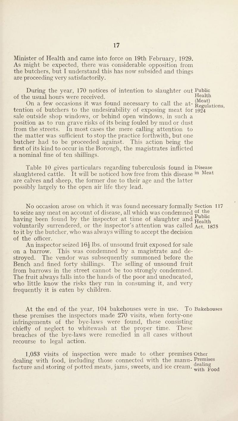 Minister of Health and came into force on 19th February, 1929. As might be expected, there was considerable opposition from the butchers, but I understand this has now subsided and things are proceeding very satisfactorily. During the year, 170 notices of intention to slaughter out Public of the usual hours were received. On a few occasions it was found necessary to call the at- Regulations tention of butchers to the undesirability of exposing meat for 1924 sale outside shop windows, or behind open windows, in such a position as to run grave risks of its being fouled by mud or dust from the streets. In most cases the mere calling attention to the matter was sufficient to stop the practice forthwith, but one butcher had to be proceeded against. This action being the first of its kind to occur in the Borough, the magistrates inflicted a nominal fine of ten shillings. Table 10 gives particulars regarding tuberculosis found in Disease slaughtered cattle. It will be noticed how free from this disease ln Meat are calves and sheep, the former due to their age and the latter possibly largely to the open air life they lead. No occasion arose on which it was found necessary formally Section 117 to seize any meat on account of disease, all which was condemned having been found by the inspector at time of slaughter and health voluntarily surrendered, or the inspector’s attention was called Act, 1875 to it by the butcher, who was always willing to accept the decision of the officer. An inspector seized 16J lbs. of unsound fruit exposed for sale on a barrow. This was condemned by a magistrate and de¬ stroyed. The vendor was subsequently summoned before the Bench and fined forty shillings. The selling of unsound fruit from barrows in the street cannot be too strongly condemned. The fruit always falls into the hands of the poor and uneducated, who little know the risks they run in consuming it, and very frequently it is eaten by children. At the end of the year, 104 bakehouses were in use. To Bakehouses these premises the inspectors made 270 visits, when forty-one infringements of the bye-laws were found, these consisting chiefly of neglect to whitewash at the proper time. These breaches of the bye-laws were remedied in all cases without recourse to legal action. 1,053 visits of inspection were made to other premises Other dealing with food, including those connected with the manu- Premises facture and storing of potted meats, jams, sweets, and ice cream. l^h^ood