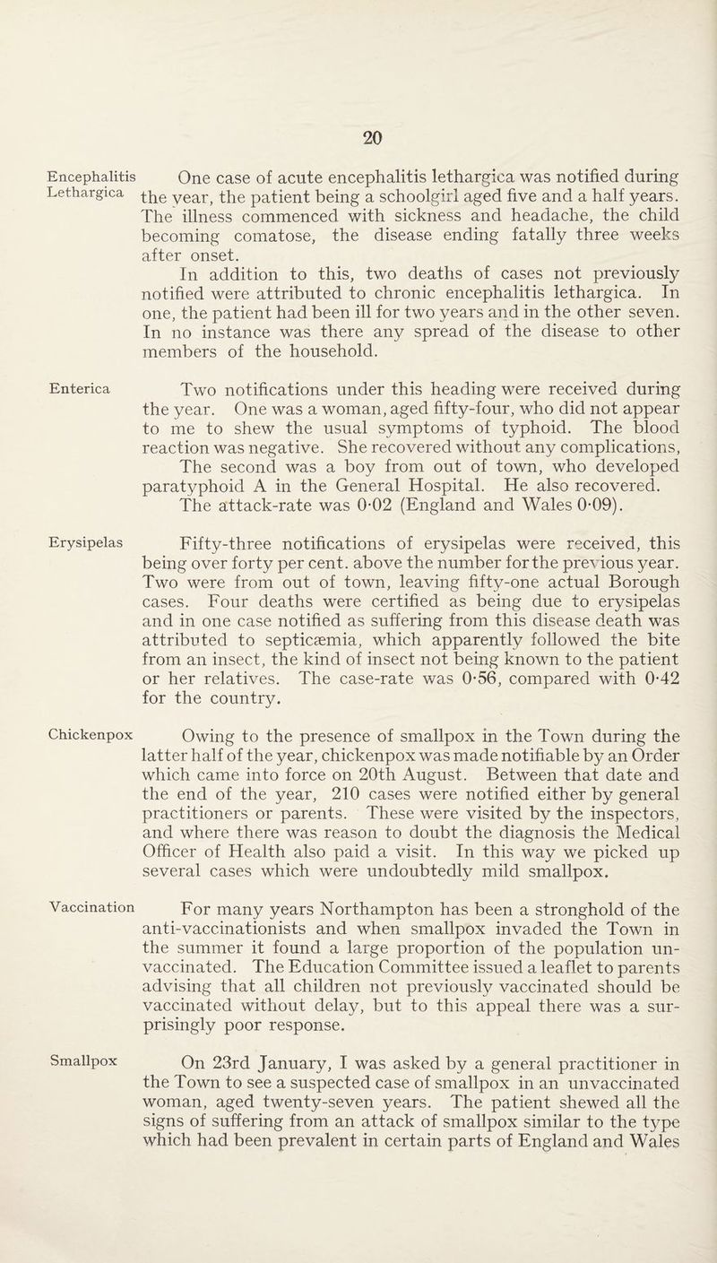 Encephalitis Lethargica Enterica Erysipelas Chickenpox Vaccination Smallpox One case of acute encephalitis lethargica was notified during the year, the patient being a schoolgirl aged five and a half years. The illness commenced with sickness and headache, the child becoming comatose, the disease ending fatally three weeks after onset. In addition to this, two deaths of cases not previously notified were attributed to chronic encephalitis lethargica. In one, the patient had been ill for two years and in the other seven. In no instance was there any spread of the disease to other members of the household. Two notifications under this heading were received during the year. One was a woman, aged fifty-four, who did not appear to me to shew the usual symptoms of typhoid. The blood reaction was negative. She recovered without any complications, The second was a boy from out of town, who developed paratyphoid A in the General Hospital. He also recovered. The attack-rate was 0*02 (England and Wales 0*09). Fifty-three notifications of erysipelas were received, this being over forty per cent, above the number for the previous year. Two were from out of town, leaving fifty-one actual Borough cases. Four deaths were certified as being due to erysipelas and in one case notified as suffering from this disease death was attributed to septicaemia, which apparently followed the bite from an insect, the kind of insect not being known to the patient or her relatives. The case-rate was 056, compared with 0*42 for the country. Owing to the presence of smallpox in the Town during the latter half of the year, chickenpox was made notifiable by an Order which came into force on 20th August. Between that date and the end of the year, 210 cases were notified either by general practitioners or parents. These were visited by the inspectors, and where there was reason to doubt the diagnosis the Medical Officer of Health also paid a visit. In this way we picked up several cases which were undoubtedly mild smallpox. For many years Northampton has been a stronghold of the anti-vaccinationists and when smallpox invaded the Town in the summer it found a large proportion of the population un¬ vaccinated. The Education Committee issued a leaflet to parents advising that all children not previously vaccinated should be vaccinated without delay, but to this appeal there was a sur¬ prisingly poor response. On 23rd January, I was asked by a general practitioner in the Town to see a suspected case of smallpox in an unvaccinated woman, aged twenty-seven years. The patient shewed all the signs of suffering from an attack of smallpox similar to the type which had been prevalent in certain parts of England and Wales