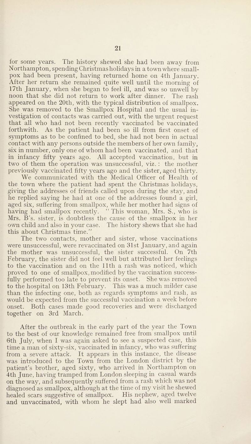 for some years. The history shewed she had been away from Northampton, spending Christmas holidays in a town where small¬ pox had been present, having returned home on 4th January. After her return she remained quite well until the morning of 17th January, when she began to feel ill, and was so unwell by noon that she did not return to work after dinner. The rash appeared on the 20th, with the typical distribution of smallpox. She was removed to the Smallpox Hospital and the usual in¬ vestigation of contacts was carried out, with the urgent request that all who had not been recently vaccinated be vaccinated forthwith. As the patient had been so ill from first onset of symptoms as to be confined to bed, she had not been in actual contact with any persons outside the members of her own family, six in number, only one of whom had been vaccinated, and that in infancy fifty years ago. All accepted vaccination, but in two of them the operation was unsuccessful, viz. : the mother previously vaccinated fifty years ago and the sister, aged thirty. We communicated with the Medical Officer of Health of the town where the patient had spent the Christmas holidays, giving the addresses of friends called upon during the stay, and he replied saying he had at one of the addresses found a girl, aged six, suffering from smallpox, while her mother had signs of having had smallpox recently. “ This woman, Mrs. S., who is Mrs. B’s. sister, is doubtless the cause of the smallpox in her own child and also in your case. The history shews that she had this about Christmas time.” The two contacts, mother and sister, whose vaccinations were unsuccessful, were revaccinated on 31st January, and again the mother was unsuccessful, the sister successful. On 7th February, the sister did not feel well but attributed her feelings to the vaccination and on the 11th a rash was noticed, which proved to one of smallpox, modified by the vaccination success¬ fully performed too late to prevent its onset. She was removed to the hospital on 13th February. This was a much milder case than the infecting one, both as regards symptoms and rash, as would be expected from the successful vaccination a week before onset. Both cases made good recoveries and were discharged together on 3rd March. After the outbreak in the early part of the year the Town to the best of our knowledge remained free from smallpox until 6th July, when I was again asked to see a suspected case, this time a man of sixty-six, vaccinated in infancy, who was suffering from a severe attack. It appears in this instance, the disease was introduced to the Town from the London district by the patient’s brother, aged sixty, who arrived in Northampton on 4th June, having tramped from London sleeping in casual wards on the way, and subsequently suffered from a rash which was not diagnosed as smallpox, although at the time of my visit he shewed healed scars suggestive of smallpox. His nephew, aged twelve and unvaccinated, with whom he slept had also well marked