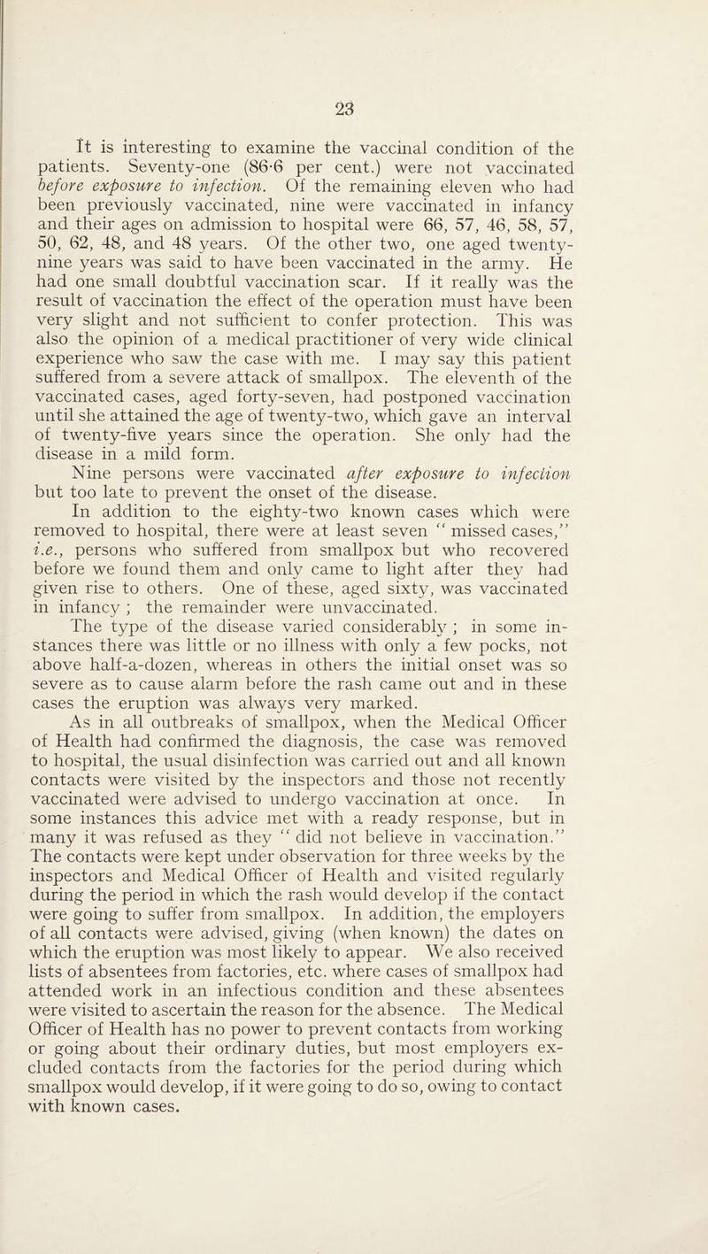 It is interesting to examine the vaccinal condition of the patients. Seventy-one (86-6 per cent.) were not vaccinated before exposure to infection. Of the remaining eleven who had been previously vaccinated, nine were vaccinated in infancy and their ages on admission to hospital were 66, 57, 46, 58, 57, 50, 62, 48, and 48 years. Of the other two, one aged twenty- nine years was said to have been vaccinated in the army. He had one small doubtful vaccination scar. If it really was the result of vaccination the effect of the operation must have been very slight and not sufficient to confer protection. This was also the opinion of a medical practitioner of very wide clinical experience who saw the case with me. I may say this patient suffered from a severe attack of smallpox. The eleventh of the vaccinated cases, aged forty-seven, had postponed vaccination until she attained the age of twenty-two, which gave an interval of twenty-five years since the operation. She only had the disease in a mild form. Nine persons were vaccinated after exposure to infection but too late to prevent the onset of the disease. In addition to the eighty-two known cases which were removed to hospital, there were at least seven “ missed cases/’ i.e., persons who suffered from smallpox but who recovered before we found them and only came to light after they had given rise to others. One of these, aged sixty, was vaccinated in infancy ; the remainder were unvaccinated. The type of the disease varied considerably ; in some in¬ stances there was little or no illness with only a few pocks, not above half-a-dozen, whereas in others the initial onset was so severe as to cause alarm before the rash came out and in these cases the eruption was always very marked. As in all outbreaks of smallpox, when the Medical Officer of Health had confirmed the diagnosis, the case was removed to hospital, the usual disinfection was carried out and all known contacts were visited by the inspectors and those not recently vaccinated were advised to undergo vaccination at once. In some instances this advice met with a ready response, but in many it was refused as they “ did not believe in vaccination.” The contacts were kept under observation for three weeks by the inspectors and Medical Officer of Health and visited regularly during the period in which the rash would develop if the contact were going to suffer from smallpox. In addition, the employers of all contacts were advised, giving (when known) the dates on which the eruption was most likely to appear. We also received lists of absentees from factories, etc. where cases of smallpox had attended work in an infectious condition and these absentees were visited to ascertain the reason for the absence. The Medical Officer of Health has no power to prevent contacts from working or going about their ordinary duties, but most employers ex¬ cluded contacts from the factories for the period during which smallpox would develop, if it were going to do so, owing to contact with known cases.