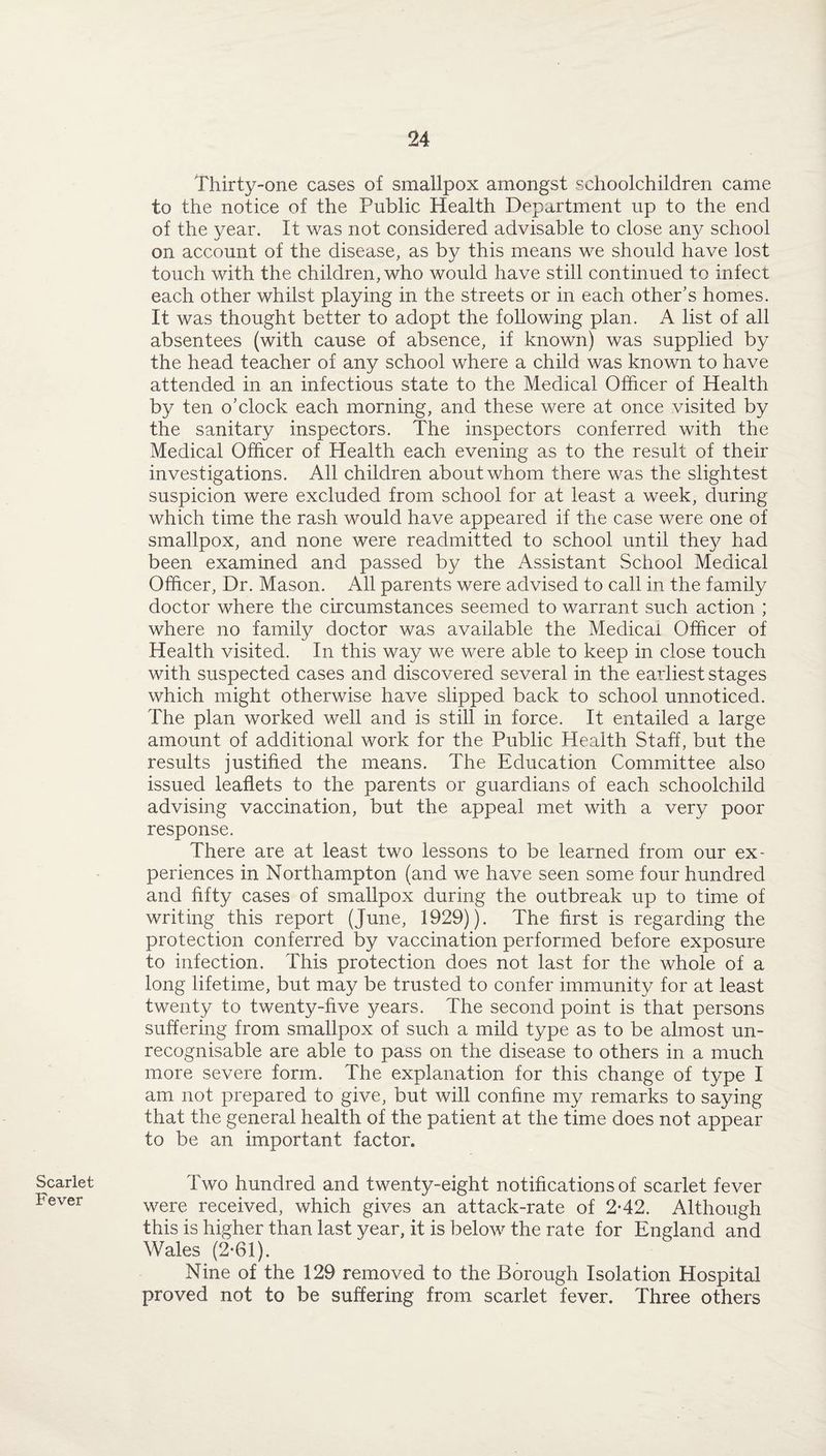 Scarlet Fever Thirty-one cases of smallpox amongst schoolchildren came to the notice of the Public Health Department up to the end of the year. It was not considered advisable to close any school on account of the disease, as by this means we should have lost touch with the children, who would have still continued to infect each other whilst playing in the streets or in each other's homes. It was thought better to adopt the following plan. A list of all absentees (with cause of absence, if known) was supplied by the head teacher of any school where a child was known to have attended in an infectious state to the Medical Officer of Health by ten o’clock each morning, and these were at once visited by the sanitary inspectors. The inspectors conferred with the Medical Officer of Health each evening as to the result of their investigations. All children about whom there was the slightest suspicion were excluded from school for at least a week, during which time the rash would have appeared if the case were one of smallpox, and none were readmitted to school until they had been examined and passed by the Assistant School Medical Officer, Dr. Mason. All parents were advised to call in the family doctor where the circumstances seemed to warrant such action ; where no family doctor was available the Medical Officer of Health visited. In this way we were able to keep in close touch with suspected cases and discovered several in the earliest stages which might otherwise have slipped back to school unnoticed. The plan worked well and is still in force. It entailed a large amount of additional work for the Public Health Staff, but the results justified the means. The Education Committee also issued leaflets to the parents or guardians of each schoolchild advising vaccination, but the appeal met with a very poor response. There are at least two lessons to be learned from our ex¬ periences in Northampton (and we have seen some four hundred and fifty cases of smallpox during the outbreak up to time of writing this report (June, 1929)). The first is regarding the protection conferred by vaccination performed before exposure to infection. This protection does not last for the whole of a long lifetime, but may be trusted to confer immunity for at least twenty to twenty-five years. The second point is that persons suffering from smallpox of such a mild type as to be almost un¬ recognisable are able to pass on the disease to others in a much more severe form. The explanation for this change of type I am not prepared to give, but will confine my remarks to saying that the general health of the patient at the time does not appear to be an important factor. Two hundred and twenty-eight notifications of scarlet fever were received, which gives an attack-rate of 2*42. Although this is higher than last year, it is below the rate for England and Wales (2*61). Nine of the 129 removed to the Borough Isolation Hospital proved not to be suffering from scarlet fever. Three others