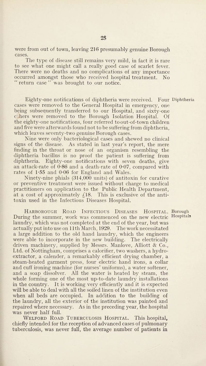 were from out of town, leaving 216 presumably genuine Borough cases. The type of disease still remains very mild, in fact it is rare to see what one might call a really good case of scarlet fever. There were no deaths and no complications of any importance occurred amongst those who received hospital treatment. No “ return case ” was brought to our notice. Eighty-one notifications of diphtheria were received. Four Diphtheria cases were removed to the General Hospital in emergency, one being subsequently transferred to our Hospital, and sixty-one c hers were removed to the Borough Isolation Hospital. Of the eighty-one notifications, four referred to out-of-town children and five were afterwards found not to be suffering from diphtheria, which leaves seventy-two genuine Borough cases. Nine were only bacteriological cases and shewed no clinical signs of the disease. As stated in last year’s report, the mere finding in the throat or nose of an organism resembling the diphtheria bacillus is no proof the patient is suffering from diphtheria. Eighty-one notifications with seven deaths, give an attack-rate of 0-86 and a death-rate of 0*07, compared with rates of T55 and 0*06 for England and Wales. Ninety-nine phials (314,000 units) of antitoxin for curative or preventive treatment were issued without charge to medical practitioners on application to the Public Health Department, at a cost of approximately £\8. This is exclusive of the anti¬ toxin used in the Infectious Diseases Hospital. Harborough Road Infectious Diseases Hospital. Borough During the summer, work was commenced on the new electric HosPitals laundry, which was not completed at the end of the year, but was actually put into use on 11th March, 1929. The work necessitated a large addition to the old hand laundry, which the engineers were able to incorporate in the new building. The electrically driven machinery, supplied by Messrs. Manlove, Alliott & Co., Ltd. of Nottingham, comprises a caloriher, two washers, a hydro¬ extractor, a calender, a remarkably efficient drying chamber, a steam-heated garment press, four electric hand irons, a collar and cuff ironing machine (for nurses’ uniforms), a water softener, and a soap dissolver. All the water is heated by steam, the whole forming one of the most up-to-date laundry installations in the country. It is working very efficiently and it is expected will be able to deal with all the soiled linen of the institution even when all beds are occupied. In addition to the building of the laundry, all the exterior of the institution was painted and repaired where necessary. As in the preceding year, the hospital was never half full. Welford Road Tuberculosis Hospital. This hospital, chiefly intended for the reception of advanced cases of pulmonary tuberculosis, was never full, the average number of patients in