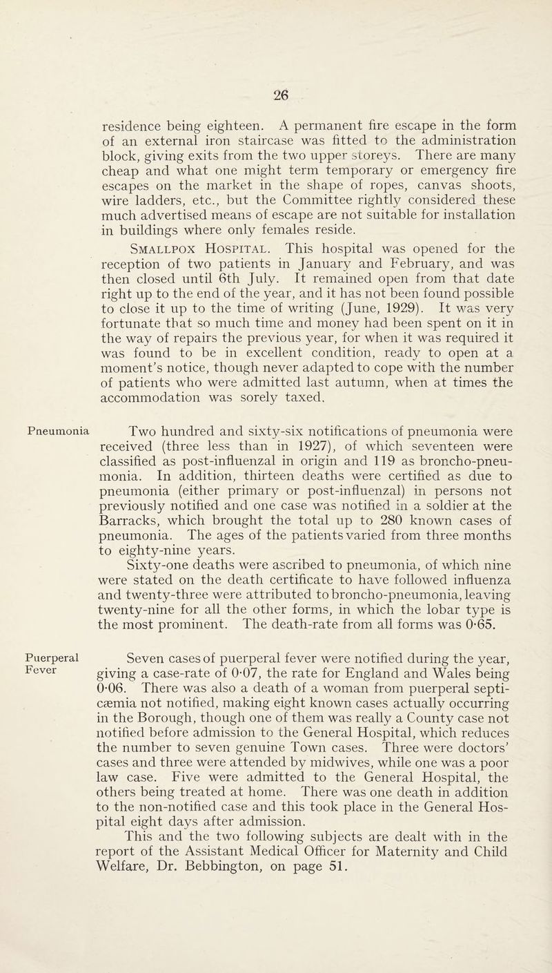 Pneumonia Puerperal Fever residence being eighteen. A permanent fire escape in the form of an external iron staircase was fitted to the administration block, giving exits from the two upper storeys. There are many cheap and what one might term temporary or emergency fire escapes on the market in the shape of ropes, canvas shoots, wire ladders, etc., but the Committee rightly considered these much advertised means of escape are not suitable for installation in buildings where only females reside. Smallpox Hospital. This hospital was opened for the reception of two patients in January and February, and was then closed until 6th July. It remained open from that date right up to the end of the year, and it has not been found possible to close it up to the time of writing (June, 1929). It was very fortunate that so much time and money had been spent on it in the way of repairs the previous year, for when it was required it was found to be in excellent condition, ready to open at a moment’s notice, though never adapted to cope with the number of patients who were admitted last autumn, when at times the accommodation was sorely taxed. Two hundred and sixty-six notifications of pneumonia were received (three less than in 1927), of which seventeen were classified as post-influenzal in origin and 119 as broncho-pneu¬ monia. In addition, thirteen deaths were certified as due to pneumonia (either primary or post-influenzal) in persons not previously notified and one case was notified in a soldier at the Barracks, which brought the total up to 280 known cases of pneumonia. The ages of the patients varied from three months to eighty-nine years. Sixty-one deaths were ascribed to pneumonia, of which nine were stated on the death certificate to have followed influenza and twenty-three were attributed to broncho-pneumonia, leaving twenty-nine for all the other forms, in which the lobar type is the most prominent. The death-rate from all forms was 065. Seven cases of puerperal fever were notified during the year, giving a case-rate of 0*07, the rate for England and Wales being 0-06. There was also a death of a woman from puerperal septi¬ caemia not notified, making eight known cases actually occurring in the Borough, though one of them was really a County case not notified before admission to the General Hospital, which reduces the number to seven genuine Town cases. Three were doctors’ cases and three were attended by midwives, while one was a poor law case. Five were admitted to the General Hospital, the others being treated at home. There was one death in addition to the non-notified case and this took place in the General Hos¬ pital eight days after admission. This and the two following subjects are dealt with in the report of the Assistant Medical Officer for Maternity and Child Welfare, Dr. Bebbington, on page 51.