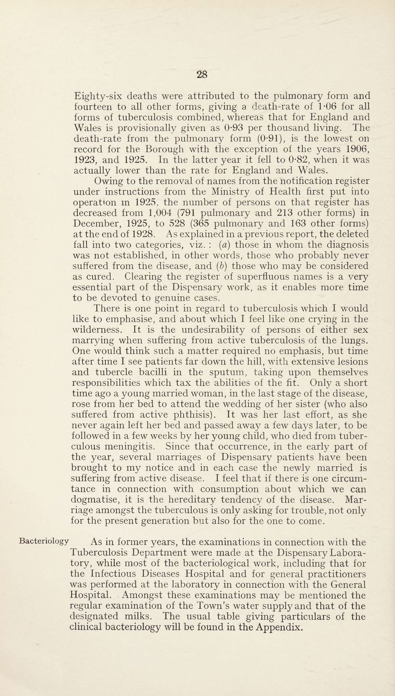 Eighty-six deaths were attributed to the pulmonary form and fourteen to all other forms, giving a death-rate of 1*06 for all forms of tuberculosis combined, whereas that for England and Wales is provisionally given as 0-93 per thousand living. The death-rate from the pulmonary form (0-91), is the lowest on record for the Borough with the exception of the years 1906, 1923, and 1925. In the latter year it fell to 0-82, when it was actually lower than the rate for England and Wales. Owing to the removal of names from the notification register under instructions from the Ministry of Health first put into operation m 1925, the number of persons on that register has decreased from 1,004 (791 pulmonary and 213 other forms) in December, 1925, to 528 (365 pulmonary and 163 other forms) at the end of 1928. As explained in a previous report, the deleted fall into two categories, viz. : (a) those in whom the diagnosis was not established, in other words, those who probably never suffered from the disease, and (b) those who may be considered as cured. Clearing the register of superfluous names is a very essential part of the Dispensary work, as it enables more time to be devoted to genuine cases. There is one point in regard to tuberculosis which I would like to emphasise, and about which I feel like one crying in the wilderness. It is the undesirability of persons of either sex marrying when suffering from active tuberculosis of the lungs. One would think such a matter required no emphasis, but time after time I see patients far down the hill, with extensive lesions and tubercle bacilli in the sputum, taking upon themselves responsibilities which tax the abilities of the fit. Only a short time ago a young married woman, in the last stage of the disease, rose from her bed to attend the wedding of her sister (who also suffered from active phthisis). It was her last effort, as she never again left her bed and passed away a few days later, to be followed in a few weeks by her young child, who died from tuber¬ culous meningitis. Since that occurrence, in the early part of the year, several marriages of Dispensary patients have been brought to my notice and in each case the newly married is suffering from active disease. I feel that if there is one circum- tance in connection with consumption about which we can dogmatise, it is the hereditary tendency of the disease. Mar¬ riage amongst the tuberculous is only asking for trouble, not only for the present generation but also for the one to come. Bacteriology As in former years, the examinations in connection with the Tuberculosis Department were made at the Dispensary Labora¬ tory, while most of the bacteriological work, including that for the Infectious Diseases Hospital and for general practitioners was performed at the laboratory in connection with the General Hospital. Amongst these examinations may be mentioned the regular examination of the Town’s water supply and that of the designated milks. The usual table giving particulars of the clinical bacteriology will be found in the Appendix.