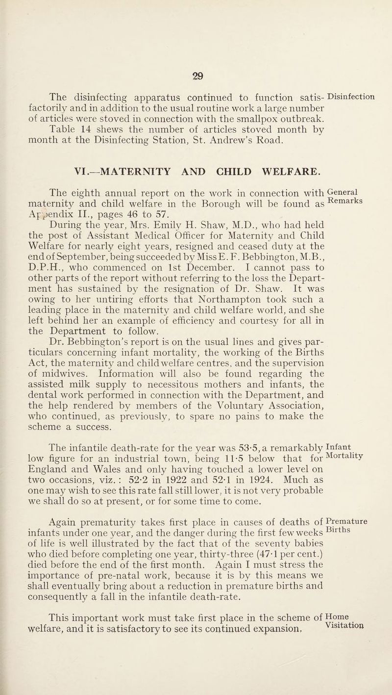 The disinfecting apparatus continued to function satis- Disinfection factorily and in addition to the usual routine work a large number of articles were stoved in connection with the smallpox outbreak. Table 14 shews the number of articles stoved month by month at the Disinfecting Station, St. Andrew’s Road. VI .—MATERNITY AND CHILD WELFARE. The eighth annual report on the work in connection with General maternity and child welfare in the Borough will be found as Remarks Appendix II., pages 46 to 57. During the year, Mrs. Emily H. Shaw, M.D., who had held the post of Assistant Medical Officer for Maternity and Child Welfare for nearly eight years, resigned and ceased duty at the end of September, being succeeded by Miss E. F. Bebbington, M.B., D.P.H., who commenced on 1st December. I cannot pass to other parts of the report without referring to the loss the Depart¬ ment has sustained by the resignation of Dr. Shaw. It was owing to her untiring efforts that Northampton took such a leading place in the maternity and child welfare world, and she left behind her an example of efficiency and courtesy for all in the Department to follow. Dr. Bebbington’s report is on the usual lines and gives par¬ ticulars concerning infant mortality, the working of the Births Act, the maternity and child welfare centres, and the supervision of midwives. Information will also be found regarding the assisted milk supply to necessitous mothers and infants, the dental work performed in connection with the Department, and the help rendered by members of the Voluntary Association, who continued, as previouslv, to spare no pains to make the scheme a success. The infantile death-rate for the year was 53-5, a remarkably Infant low figure for an industrial town, being 1T5 below that f0r Mortallty England and Wales and only having touched a lower level on two occasions, viz. : 52*2 in 1922 and 52*1 in 1924. Much as one may wish to see this rate fall still lower, it is not very probable we shall do so at present, or for some time to come. Again prematurity takes first place in causes of deaths of Premature infants under one year, and the danger during the first few weeks Birtks of life is well illustrated by the fact that of the seventy babies who died before completing one year, thirty-three (47-1 per cent.) died before the end of the first month. Again I must stress the importance of pre-natal work, because it is by this means we shall eventually bring about a reduction in premature births and consequently a fall in the infantile death-rate. This important work must take first place in the scheme of Home _ welfare, and it is satisfactory to see its continued expansion. Visitation