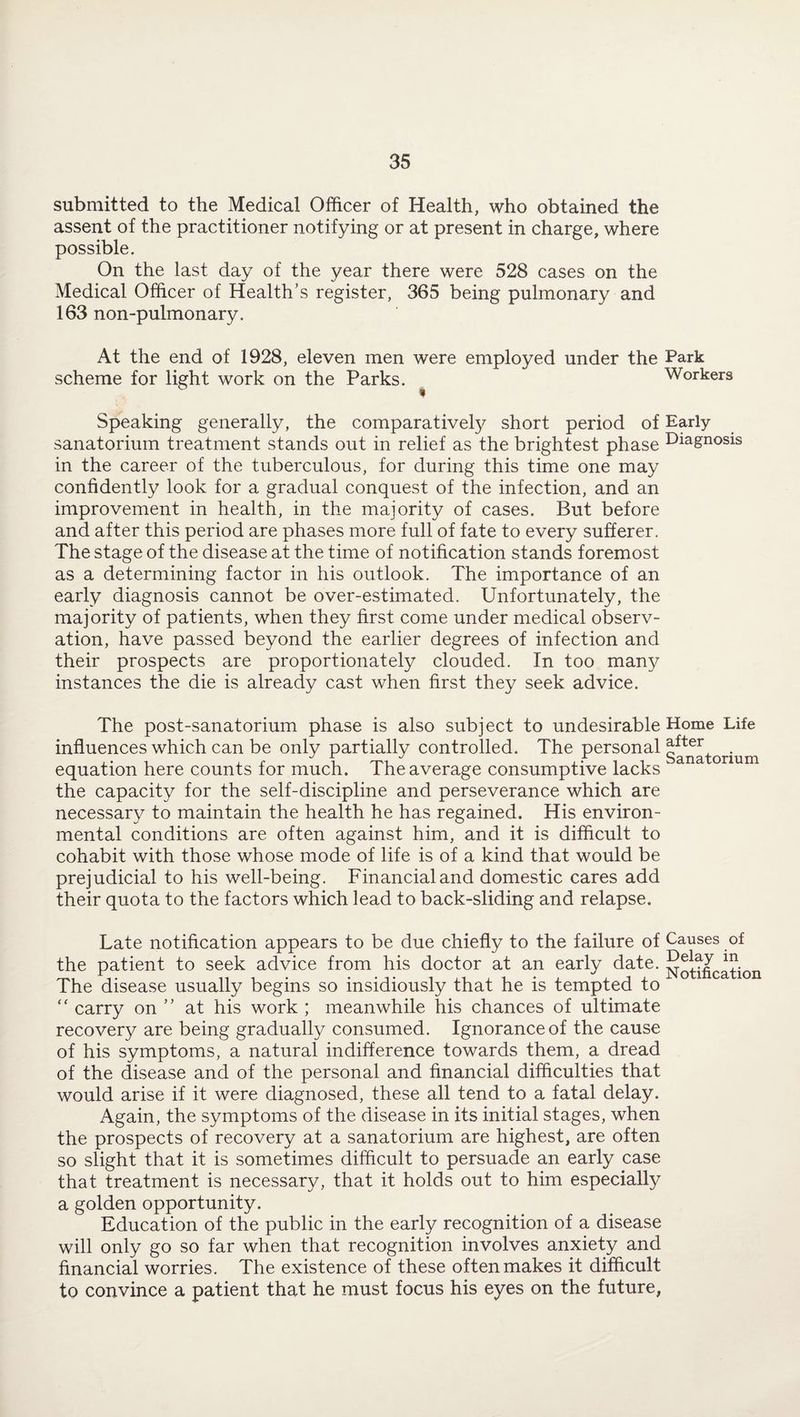 submitted to the Medical Officer of Health, who obtained the assent of the practitioner notifying or at present in charge, where possible. On the last day of the year there were 528 cases on the Medical Officer of Health’s register, 365 being pulmonary and 163 non-pulmonary. At the end of 1928, eleven men were employed under the Park scheme for light work on the Parks. Workers Speaking generally, the comparatively short period of Early sanatorium treatment stands out in relief as the brightest phase Diagnosis in the career of the tuberculous, for during this time one may confidently look for a gradual conquest of the infection, and an improvement in health, in the majority of cases. But before and after this period are phases more full of fate to every sufferer. The stage of the disease at the time of notification stands foremost as a determining factor in his outlook. The importance of an early diagnosis cannot be over-estimated. Unfortunately, the majority of patients, when they first come under medical observ¬ ation, have passed beyond the earlier degrees of infection and their prospects are proportionately clouded. In too many instances the die is already cast when first they seek advice. The post-sanatorium phase is also subject to undesirable Home Life influences which can be only partially controlled. The personal . ... , r J f -pi J x- i i Sanatorium equation here counts lor much. 1 he average consumptive lacks the capacity for the self-discipline and perseverance which are necessary to maintain the health he has regained. His environ¬ mental conditions are often against him, and it is difficult to cohabit with those whose mode of life is of a kind that would be prejudicial to his well-being. Financial and domestic cares add their quota to the factors which lead to back-sliding and relapse. Late notification appears to be due chiefly to the failure of Causes of the patient to seek advice from his doctor at an early date. ^otificatit The disease usually begins so insidiously that he is tempted to “ carry on ” at his work ; meanwhile his chances of ultimate recovery are being gradually consumed. Ignorance of the cause of his symptoms, a natural indifference towards them, a dread of the disease and of the personal and financial difficulties that would arise if it were diagnosed, these all tend to a fatal delay. Again, the symptoms of the disease in its initial stages, when the prospects of recovery at a sanatorium are highest, are often so slight that it is sometimes difficult to persuade an early case that treatment is necessary, that it holds out to him especially a golden opportunity. Education of the public in the early recognition of a disease will only go so far when that recognition involves anxiety and financial worries. The existence of these often makes it difficult to convince a patient that he must focus his eyes on the future,
