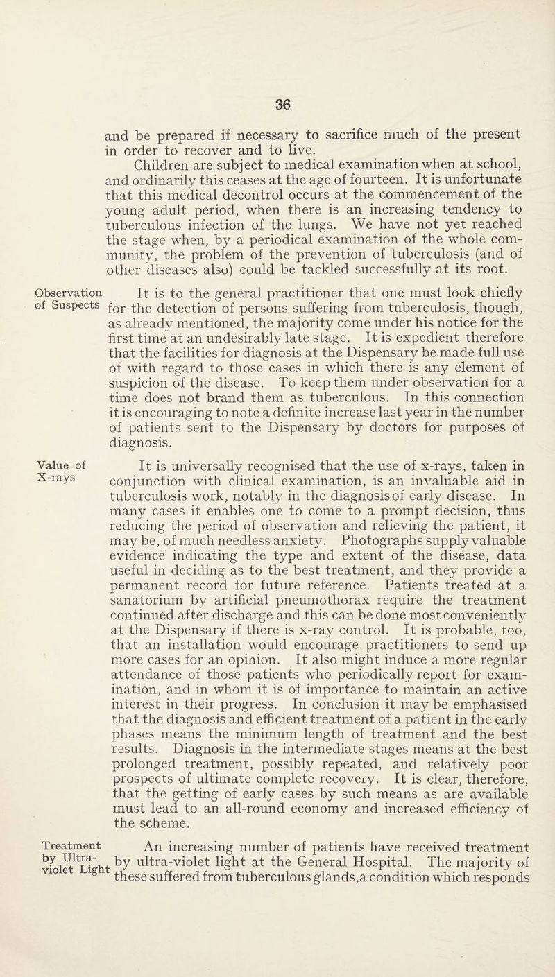 and be prepared if necessary to sacrifice much of the present in order to recover and to live. Children are subject to medical examination when at school, and ordinarily this ceases at the age of fourteen. It is unfortunate that this medical decontrol occurs at the commencement of the young adult period, when there is an increasing tendency to tuberculous infection of the lungs. We have not yet reached the stage when, by a periodical examination of the whole com¬ munity, the problem of the prevention of tuberculosis (and of other diseases also) could be tackled successfully at its root. Observation It is to the general practitioner that one must look chiefly of Suspects for the detection of persons suffering from tuberculosis, though, as already mentioned, the majority come under his notice for the first time at an undesirably late stage. It is expedient therefore that the facilities for diagnosis at the Dispensary be made full use of with regard to those cases in which there is any element of suspicion of the disease. To keep them under observation for a time does not brand them as tuberculous. In this connection it is encouraging to note a definite increase last year in the number of patients sent to the Dispensary by doctors for purposes of diagnosis. It is universally recognised that the use of x-rays, taken in conjunction with clinical examination, is an invaluable aid in tuberculosis work, notably in the diagnosis of early disease. In many cases it enables one to come to a prompt decision, thus reducing the period of observation and relieving the patient, it may be, of much needless anxiety. Photographs supply valuable evidence indicating the type and extent of the disease, data useful in deciding as to the best treatment, and they provide a permanent record for future reference. Patients treated at a sanatorium by artificial pneumothorax require the treatment continued after discharge and this can be done most conveniently at the Dispensary if there is x-ray control. It is probable, too, that an installation would encourage practitioners to send up more cases for an opinion. It also might induce a more regular attendance of those patients who periodically report for exam¬ ination, and in whom it is of importance to maintain an active interest in their progress. In conclusion it may be emphasised that the diagnosis and efficient treatment of a patient in the early phases means the minimum length of treatment and the best results. Diagnosis in the intermediate stages means at the best prolonged treatment, possibly repeated, and relatively poor prospects of ultimate complete recovery. It is clear, therefore, that the getting of early cases by such means as are available must lead to an all-round economy and increased efficiency of the scheme. Treatment An increasing number of patients have received treatment violet^Ii'ht ^ ultra-violet light at the General Hospital. The majority of vi° e lg ^ese suffereci from tuberculous glands,a condition which responds Value of X-rays
