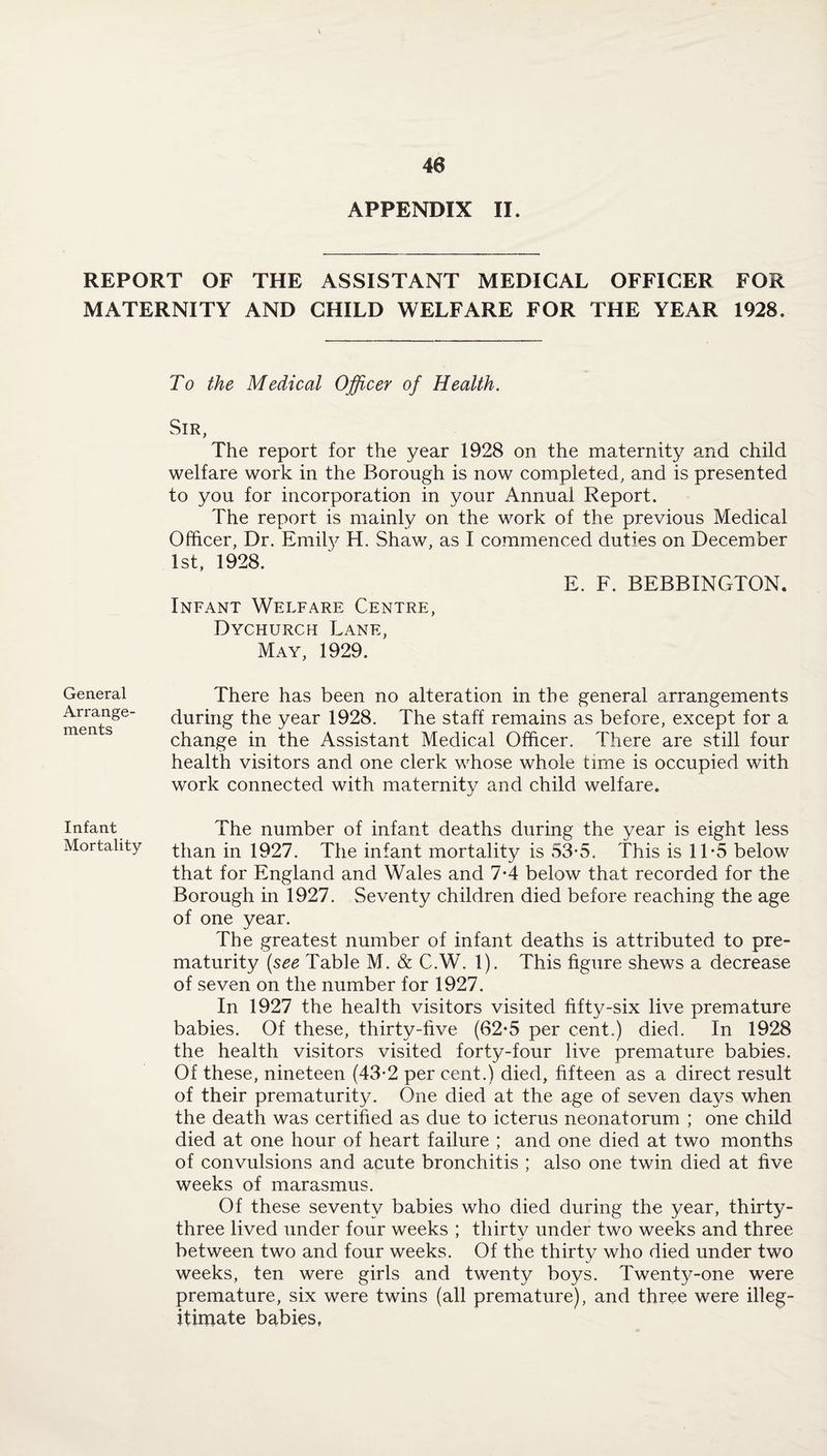 APPENDIX II. REPORT OF THE ASSISTANT MEDICAL OFFICER FOR MATERNITY AND CHILD WELFARE FOR THE YEAR 1928. To the Medical Officer of Health. Sir, The report for the year 1928 on the maternity and child welfare work in the Borough is now completed, and is presented to you for incorporation in your Annual Report. The report is mainly on the work of the previous Medical Officer, Dr. Emily H. Shaw, as I commenced duties on December 1st, 1928. E. F. BEBBINGTON. Infant Welfare Centre, Dychurch Lane, May, 1929. General Arrange¬ ments There has been no alteration in the general arrangements during the year 1928. The staff remains as before, except for a change in the Assistant Medical Officer. There are still four health visitors and one clerk whose whole time is occupied with work connected with maternity and child welfare. Infant The number of infant deaths during the year is eight less Mortality than in 1927. The infant mortality is 53*5. This is 11 -5 below that for England and Wales and 7-4 below that recorded for the Borough in 1927. Seventy children died before reaching the age of one year. The greatest number of infant deaths is attributed to pre¬ maturity (see Table M. & C.W. 1). This figure shews a decrease of seven on the number for 1927. In 1927 the health visitors visited fifty-six live premature babies. Of these, thirty-five (62*5 per cent.) died. In 1928 the health visitors visited forty-four live premature babies. Of these, nineteen (43-2 per cent.) died, fifteen as a direct result of their prematurity. One died at the age of seven days when the death was certified as due to icterus neonatorum ; one child died at one hour of heart failure ; and one died at two months of convulsions and acute bronchitis ; also one twin died at five weeks of marasmus. Of these seventy babies who died during the year, thirty- three lived under four weeks ; thirty under two weeks and three between two and four weeks. Of the thirty who died under two weeks, ten were girls and twenty boys. Twenty-one were premature, six were twins (all premature), and three were illeg¬ itimate babies.