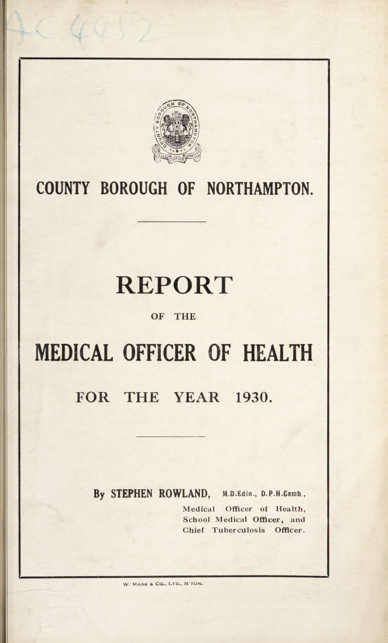 COUNTV BOROUGH OF NORTHAMPTON. REPORT OF THE MEDICAL OFFICER OF HEALTH FOR THE YEAR 1930. By STEPHEN ROWLAND, M.D.Edin., D.P.H.Camb., Medical Officer of Health, School Medical Officer, and Chief Tuberculosis Officer. W. Mark a Co., Utd.„ N'ton.