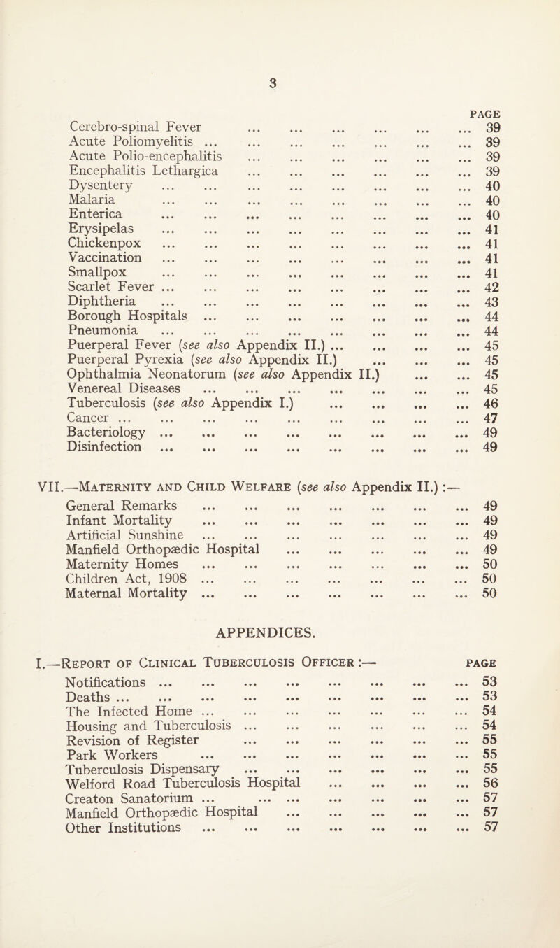 Cerebrospinal Fever Acute Poliomyelitis ... Acute Polio-encephalitis Encephalitis Lethargica Dysentery Malaria Enterica . PAGE . 39 . 39 . 39 . 39 . 40 . 40 . 40 L— Erysipelas .. • • «* 9 9 9 41 Chickenpox . • • • • 99 41 Vaccination • • • 99 9 41 Smallpox ... an ,It ,,, I,, 9 9 9 9 9 9 41 Scarlet Fever. • 99 9 9 9 42 Diphtheria . • 9 9 9 99 43 Borough Hospitals . • • • 999 44 Pneumonia • • • 9 9 9 44 Puerperal Fever (see also Appendix II.). • 99 9 9 9 45 Puerperal Pyrexia (see also Appendix II.) 9 9 9 9 9 9 45 Ophthalmia Neonatorum (see also Appendix II.) • 99 • 99 45 Venereal Diseases . 9 9 9 • 99 45 Tuberculosis (see also Appendix I.) . • 99 • 99 46 Cancer ..• ... ..« *•. ... .«• ... • • • • • • 47 Bacteriology. 9 9 9 9 9 9 49 Disinfection ... ... ... ... ... ... 9 9 9 • 9 © 49 Maternity and Child Welfare (see also Appendix II.) • • General Remarks 9 9 9 • • • 49 Infant Mortality . 9 9 9 9 9 9 49 Artificial Sunshine 9 9 • 49 Manfield Orthopaedic Hospital . 9 9 9 49 Maternity Homes 9 99 50 Children Act, 1908 ... • 99 • 99 50 Maternal Mortality.. • 99 9 9 9 50 APPENDICES. Report of Clinical Tuberculosis Officer :— PAGE Notifications ... •»• ••• ••• ••• ••• • 99 • 99 53 Deaths ... ... ••• ••• ••• ••• ••• 9 9 9 9 9 9 53 The Infected Home • • • • • 9 54 Housing and Tuberculosis ... • • 9 • • • 54 Revision of Register 9 9 9 9 9 9 55 Park Workers ••• ••• ••• ••• ••• 9 99 • 99 55 Tuberculosis Dispensary • 99 55 Welford Road Tuberculosis Hospital . 9 9 9 • • • 56 Creaton Sanatorium ... . 9 99 • • • 57 Manfield Orthopaedic Hospital . 999 • • • 57 Other Institutions 9 9 9 • • • 57