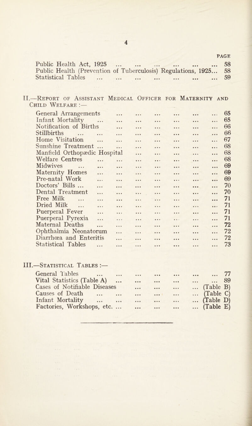 PAGE Public Health Act, 1925 . 58 Public Health (Prevention of Tuberculosis) Regulations, 1925... 58 Statistical Tables ... ... ... ... ... ... ... 59 II.—Report of Assistant Medical Officer for Maternity and Child Welfare :— General Arrangements ... ... ... ... ... ... 65 Infant Mortality ... ... ... ... ... ... ... 65 Notification of Births ... ... ... ... ... ... 66 Stillbirths .66 Home Visitation .67 Sunshine Treatment ... ... ... ... ... ... ... 68 Manfield Orthopaedic Hospital ... ... ... ... ... 68 Welfare Centres .68 Midwives ... ... ... ... ... ... ... ... 69 Maternity Homes . 69 Pre-natal Work ... ... ... ... ... ... ... 69 Doctors’ Bills.70 Dental Treatment ... ... ... ... ... ... ... 70 Free Milk . 71 Dried Milk ... 71 Puerperal Fever ... ... ... ... ... ... ... 71 Puerperal Pyrexia ... ... ... ... .. ... ... 71 Maternal Deaths ... ... ... ... ... ... ... 72 Ophthalmia Neonatorum .72 Diarrhoea and Enteritis ... .72 Statistical Tables ... .73 III.—Statistical Tables :— General Tables ... .77 Vital Statistics (Table A) . ... 89 Cases of Notifiable Diseases . ... (Table B) Causes of Death . ... (Table C) Infant Mortality ... ... ... ... ... ... (Table D) Factories, Workshops, etc.(Table E)