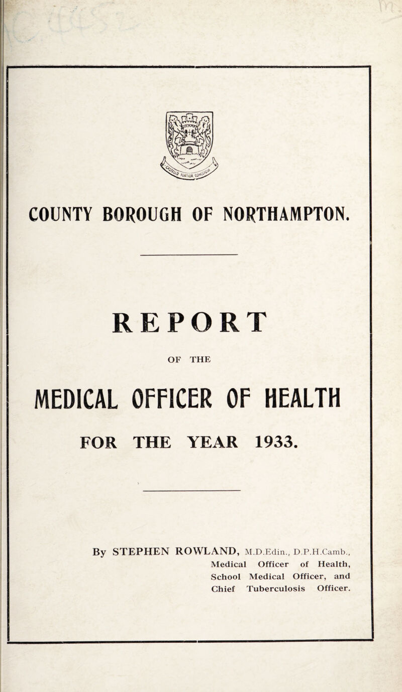 COUNTY BOROUGH OF NORTHAMPTON. REPORT OF THE MEDICAL OFFICER OF HEALTH FOR THE YEAR 1933. By STEPHEN ROWLAND, M.D.Edin., D.P.H.Camb., Medical Officer of Health, School Medical Officer, and Chief Tuberculosis Officer.