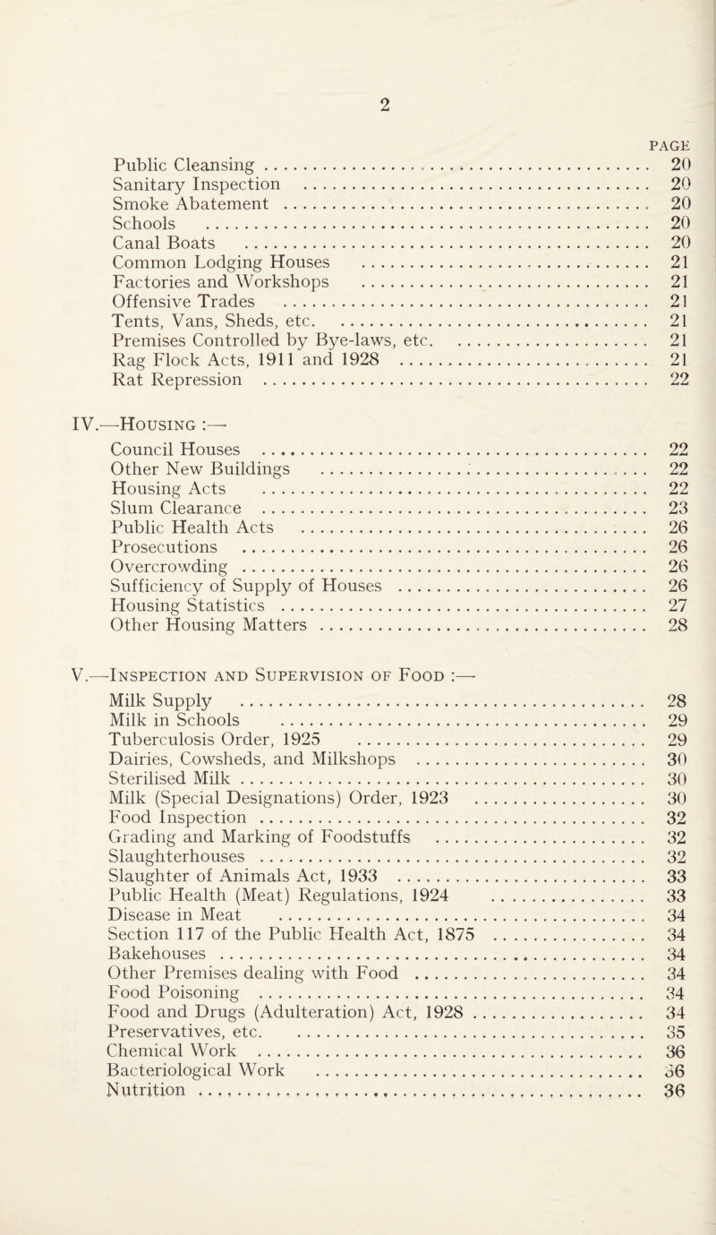 PAGE Public Cleansing. 20 Sanitary Inspection . 20 Smoke Abatement . 20 Schools . 20 Canal Boats . 20 Common Lodging Houses . 21 Factories and Workshops .. .. 21 Offensive Trades . 21 Tents, Vans, Sheds, etc. 21 Premises Controlled by Bye-laws, etc.. . 21 Rag Flock Acts, 1911 and 1928 21 Rat Repression . 22 IV. —Housing :— Council Houses . 22 Other New Buildings .... 22 Housing Acts . 22 Slum Clearance . 23 Public Health Acts . 26 Prosecutions . 26 Overcrowding . 26 Sufficiency of Supply of Houses . 26 Housing Statistics . 27 Other Housing Matters . 28 V. —-Inspection and Supervision of Food :— Milk Supply . 28 Milk in Schools . 29 Tuberculosis Order, 1925 29 Dairies, Cowsheds, and Milkshops . 30 Sterilised Milk. 30 Milk (Special Designations) Order, 1923 30 Food Inspection . 32 Grading and Marking of Foodstuffs . 32 Slaughterhouses . 32 Slaughter of Animals Act, 1933 33 Public Health (Meat) Regulations, 1924 33 Disease in Meat . 34 Section 117 of the Public Health Act, 1875 . 34 Bakehouses . 34 Other Premises dealing with Food . 34 Food Poisoning . 34 Food and Drugs (Adulteration) Act, 1928 . 34 Preservatives, etc. 35 Chemical Work . 36 Bacteriological Work . 36 Nutrition . 36