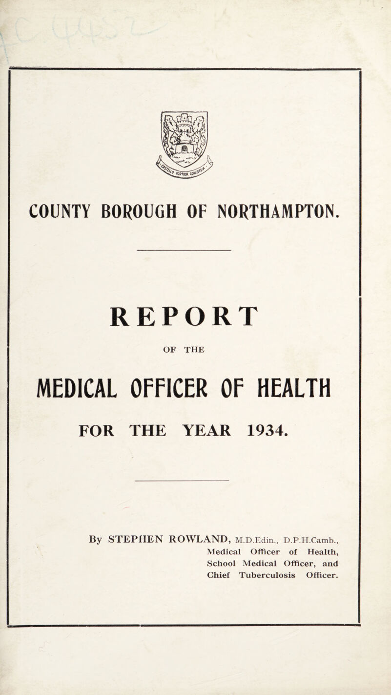 COUNTY BOROUGH OF NORTHAMPTON. REPORT OF THE MEDICAL OFFICER OF HEALTH FOR THE YEAR 1934. By STEPHEN ROWLAND, M.D.Edin., D.P.H.Camb., Medical Officer of Health, School Medical Officer, and Chief Tuberculosis Officer.