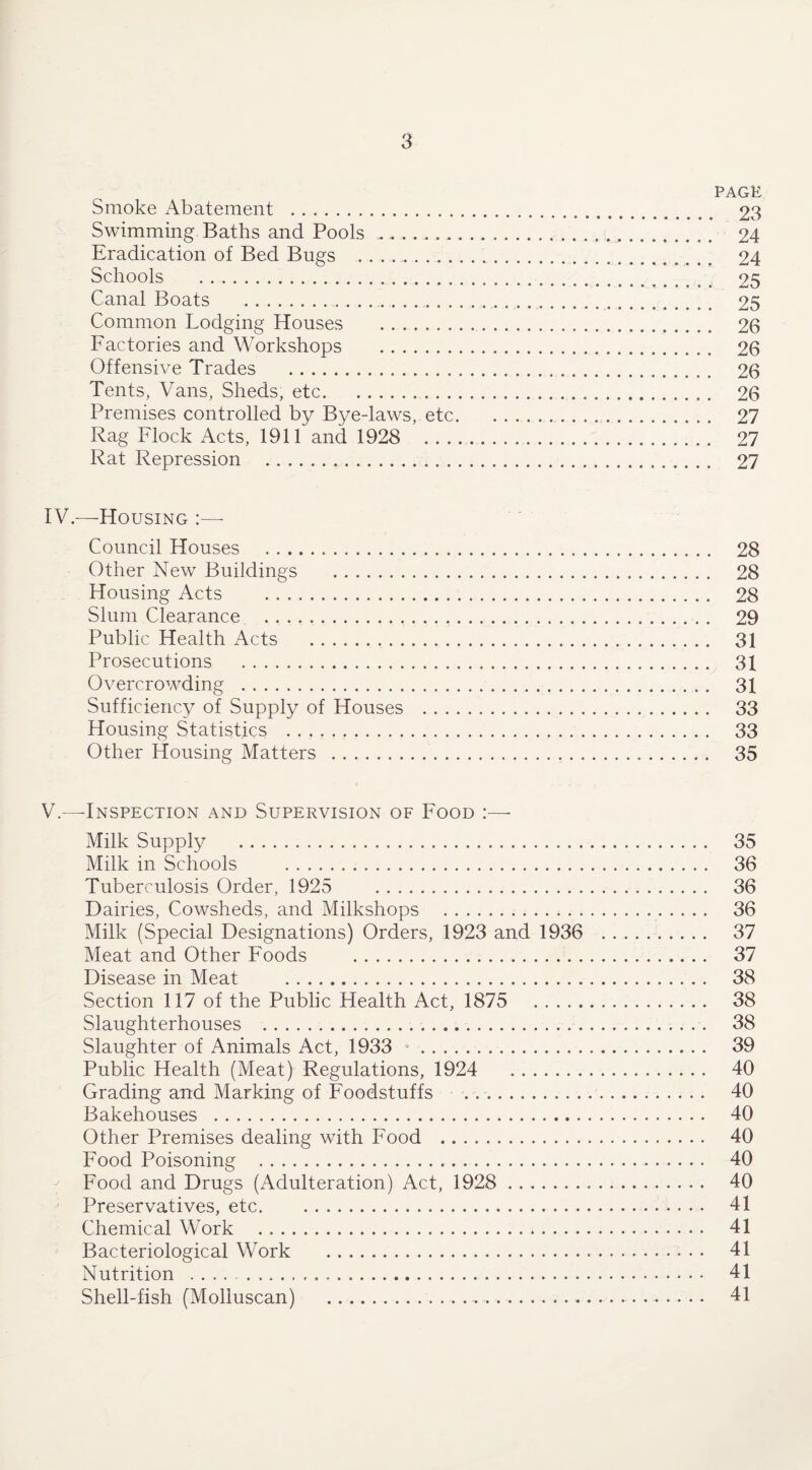 PAGE Smoke Abatement . 23 Swimming Baths and Pools ... .. 24 Eradication of Bed Bugs . 24 Schools . 25 Canal Boats . 25 Common Lodging Houses . 26 Factories and Workshops . 26 Offensive Trades . 26 Tents, Vans, Sheds, etc. 26 Premises controlled by Bye-laws, etc. 27 Rag Flock Acts, 1911 and 1928 27 Rat Repression . 27 IV.—Housing :—- Council Houses . 28 Other New Buildings . 28 Housing Acts . 28 Slum Clearance . 29 Public Health Acts . 31 Prosecutions . 31 Overcrowding . 31 Sufficiency of Supply of Houses . 33 Housing Statistics . 33 Other Housing Matters . 35 V.—-Inspection and Supervision of Food - Milk Supply . 35 Milk in Schools . 36 Tuberculosis Order, 1925 . 36 Dairies, Cowsheds, and Milkshops . 36 Milk (Special Designations) Orders, 1923 and 1936 . 37 Meat and Other Foods . 37 Disease in Meat . 38 Section 117 of the Public Health Act, 1875 . 38 Slaughterhouses .. 38 Slaughter of Animals Act, 1933 9 -. 39 Public Health (Meat) Regulations, 1924 . 40 Grading and Marking of Foodstuffs .. 40 Bakehouses . 40 Other Premises dealing with Food . 40 Food Poisoning .. 40 Food and Drugs (Adulteration) Act, 1928 ... 40 Preservatives, etc. 41 Chemical Work . 41 Bacteriological Work . 41 Nutrition . 41 Shell-fish (Moliuscan) ..... 41