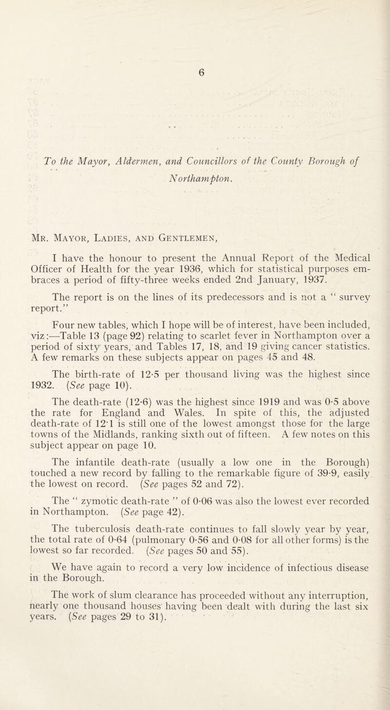 To the Mayor, Aldermen, and Councillors of the County Borough of C ft r , Northampton. Mr. Mayor, Ladies, and Gentlemen, I have the honour to present the Annual Report of the Medical Officer of Health for the year 1936, which for statistical purposes em¬ braces a period of fifty-three weeks ended 2nd January, 1937. The report is on the lines of its predecessors and is not a “ survey report.” Four new tables, which I hope will be of interest, have been included, viz:—Table 13 (page 92) relating to scarlet fever in Northampton over a period of sixty years, and Tables 17, 18, and 19 giving cancer statistics. A few remarks on these subjects appear on pages 45 and 48. The birth-rate of 12*5 per thousand living was the highest since 1932. (See page 10). The death-rate (12-6) was the highest since 1919 and was 0-5 above the rate for England and Wales. In spite of this, the adjusted death-rate of 12T is still one of the lowest amongst those for the large towns of the Midlands, ranking sixth out of fifteen. A few notes on this subject appear on page 10. The infantile death-rate (usually a low one in the Borough) touched a new record by falling to the remarkable figure of 39-9, easily the lowest on record. (See pages 52 and 72). The “ zymotic death-rate ” of 0-06 was also the lowest ever recorded in Northampton. (See page 42). The tuberculosis death-rate continues to fall slowly year by year, the total rate of 0-64 (pulmonary 0*56 and 0-08 for all other forms) is the lowest so far recorded. (See pages 50 and 55). We have again to record a very low incidence of infectious disease in the Borough. The work of slum clearance has proceeded without any interruption, nearly one thousand houses having been dealt with during the last six years. (See pages 29 to 31).