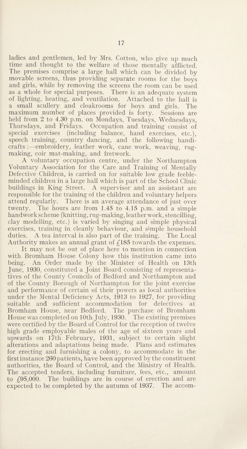 ladies and gentlemen, led by Mrs. Cotton, who give up much time and thought to the welfare of those mentally afflicted. The premises comprise a large hall which can be divided by movable screens, thus providing separate rooms for the boys and girls, while by removing the screens the room can be used as a whole for special purposes. There is an adequate system of lighting, heating, and ventilation. Attached to the hall is a small scullery and cloakrooms for boys and girls. The maximum number of places provided is forty. Sessions are held from 2 to 4.30 p.m. on Mondays, Tuesdays, Wednesdays, Thursdays, and Fridays. Occupation and training consist of special exercises (including balance, hand exercises, etc.), speech training, country dancing, and the following handi¬ crafts :—embroidery, leather work, cane work, weaving, rug¬ making, coir mat-making, and fretwork. A voluntary occupation centre, under the Northampton Voluntary Association for the Care and Training of Mentally Defective Children, is carried on for suitable low grade feeble¬ minded children in a large hall which is part of the School Clinic buildings in King Street. A supervisor and an assistant are responsible for the training of the children and voluntary helpers attend regularly. There is an average attendance of just over twenty. The hours are from 1.45 to 4.15 p.m. and a simple handwork scheme (knitting, rug-making, leather work, stencilling, clay modelling, etc.) is varied by singing and simple physical exercises, training in cleanly behaviour, and simple household duties. A tea interval is also part of the training. The Local Authority makes an annual grant of £185 towards the expenses. It may not be out of place here to mention in connection with Bromham House Colony how this institution came into being. An Order made by the Minister of Health on 13th June, 1930, constituted a Joint Board consisting of representa¬ tives of the County Councils of Bedford and Northampton and of the County Borough of Northampton for the joint exercise and performance of certain of their powers as local authorities under the Mental Deficiency Acts, 1913 to 1927, for providing suitable and sufficient accommodation for defectives at Bromham House, near Bedford. The purchase of Bromham House was completed on 10th July, 1930. The existing premises were certified by the Board of Control for the reception of twelve high grade employable males of the age of sixteen years and upwards on 17th February, 1931, subject to certain slight alterations and adaptations being made. Plans and estimates for erecting and furnishing a colony, to accommodate in the first instance 260 patients, have been approved by the constituent authorities, the Board of Control, and the Ministry of Health. The accepted tenders, including furniture, fees, etc., amount to £95,000. The buildings are in course of erection and are expected to be completed by the autumn of 1937. The accom-