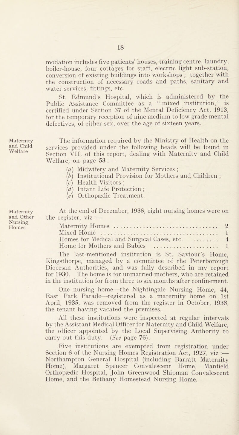 modation includes five patients’ houses, training centre, laundry, boiler-house, four cottages for staff, electric light sub-station, conversion of existing buildings into workshops ; together with the construction of necessary roads and paths, sanitary and water services, fittings, etc. St. Edmund’s Hospital, which is administered by the Public Assistance Committee as a “ mixed institution,” is certified under Section 37 of the Mental Deficiency Act, 1913, for the temporary reception of nine medium to low grade mental defectives, of either sex, over the age of sixteen years. Maternity and Child Welfare The information required by the Ministry of Health on the services provided under the following heads will be found in Section VII. of this report, dealing with Maternity and Child Welfare, on page 53 :— (a) Midwifery and Maternity Services ; (b) Institutional Provision for Mothers and Children ; (c) Health Visitors ; (d) Infant Life Protection ; (e) Orthopaedic Treatment. Maternity At the end of December, 1936, eight nursing homes were on and Other the register, viz — Nursing ,T . „ Homes Maternity Homes . 2 Mixed Home . 1 Homes for Medical and Surgical Cases, etc. 4 Home for Mothers and Babies . 1 The last-mentioned institution is St. Saviour’s Home, Kingsthorpe, managed by a committee of the Peterborough Diocesan Authorities, and was fully described in my report for 1930. The home is for unmarried mothers, who are retained in the institution for from three to six months after confinement. One nursing home—-the Nightingale Nursing Home, 44, East Park Parade—registered as a maternity home on 1st April, 1935, was removed from the register in October, 1936, the tenant having vacated the premises. All these institutions were inspected at regular intervals by the Assistant Medical Officer for Maternity and Child Welfare, the officer appointed by the Local Supervising Authority to carry out this duty. (See page 76). Five institutions are exempted from registration under Section 6 of the Nursing Homes Registration Act, 1927, viz :— Northampton General Hospital (including Barratt Maternity Home), Margaret Spencer Convalescent Home, Manfield Orthopaedic Hospital, John Greenwood Shipman Convalescent Home, and the Bethany Homestead Nursing Home.