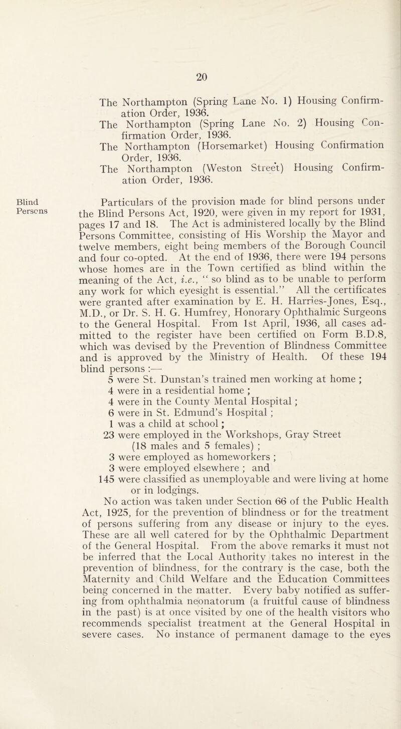 Blind Persons The Northampton (Spring Lane No. 1) Housing Confirm¬ ation Order, 1936. The Northampton (Spring Lane No. 2) Housing Con¬ firmation Order, 1936. The Northampton (Horsemarket) Housing Confirmation Order, 1936. The Northampton (Weston Street) Housing Confirm¬ ation Order, 1936. Particulars of the provision made for blind persons under the Blind Persons Act, 1920, were given in my report for 1931, pages 17 and 18. The Act is administered locally by the Blind Persons Committee, consisting of His Worship the Mayor and twelve members, eight being members of the Borough Council and four co-opted. At the end of 1936, there were 194 persons whose homes are in the Town certified as blind within the meaning of the Act, i.e., “ so blind as to be unable to perform any work for which eyesight is essential.” All the certificates were granted after examination by E. H. Harries-Jones, Esq., M.D., or Dr. S. H. G. Humfrey, Honorary Ophthalmic Surgeons to the General Hospital. From 1st April, 1936, all cases ad¬ mitted to the register have been certified on Form B.D.8, which was devised by the Prevention of Blindness Committee and is approved by the Ministry of Health. Of these 194 blind persons :— 5 were St. Dunstan’s trained men working at home ; 4 were in a residential home ; 4 were in the County Mental Hospital; 6 were in St. Edmund’s Hospital ; 1 was a child at school; 23 were employed in the Workshops, Gray Street (18 males and 5 females) ; 3 were employed as homeworkers ; 3 were employed elsewhere ; and 145 were classified as unemployable and were living at home or in lodgings. No action was taken under Section 66 of the Public Health Act, 1925, for the prevention of blindness or for the treatment of persons suffering from any disease or injury to the eyes. These are all well catered for by the Ophthalmic Department of the General Hospital. From the above remarks it must not be inferred that the Local Authority takes no interest in the prevention of blindness, for the contrary is the case, both the Maternity and Child Welfare and the Education Committees being concerned in the matter. Every baby notified as suffer¬ ing from ophthalmia neonatorum (a fruitful cause of blindness in the past) is at once visited by one of the health visitors who recommends specialist treatment at the General Hospital in severe cases. No instance of permanent damage to the eyes