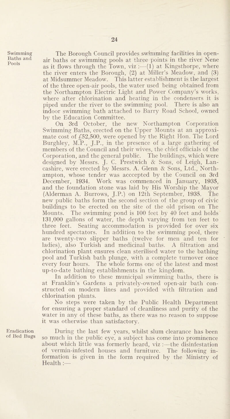 Swimming Baths and Pools Eradication of Bed Bugs The Borough Council provides swimming facilities in open- air baths or swimming pools at three points in the river Nene as it flows through the Town, viz :—(1) at Kingsthorpe, where the river enters the Borough, (2) at Miller’s Meadow, and (3) at Midsummer Meadow. This latter establishment is the largest of the three open-air pools, the water used being obtained from the Northampton Electric Light and Power Company’s works, where after chlorination and heating in the condensers it is piped under the river to the swimming pool. There is also an indoor swimming bath attached to Barry Road School, owned by the Education Committee. On 3rd October, the new Northampton Corporation Swimming Baths, erected on the Upper Mounts at an approxi¬ mate cost of £52,500, were opened by the Right Hon. The Lord Burghley, M.P., J.P., in the presence of a large gathering of members of the Council and their wives, the chief officials of the Corporation, and the general public. The buildings, which were designed by Messrs. J. C. Prestwich & Sons, of Leigh, Lan¬ cashire, were erected by Messrs. A. Glenn & Sons, Ltd., North¬ ampton, whose tender was acccepted by the Council on 3rd December, 1934. Work was commenced in January, 1935, and the foundation stone was laid by His Worship the Mayor (Alderman A. Burrows, J.P.) on 12th September, 1935. The new public baths form the second section of the group of civic buildings to be erected on the site of the old prison on The Mounts. The swimming pond is 100 feet by 40 feet and holds 131,000 gallons of water, the depth varying from ten feet to three feet. Seating accommodation is provided for over six hundred spectators. In addition to the swimming pool, there are twenty-two slipper baths (twelve for men and ten for ladies), also Turkish and medicinal baths. A filtration and chlorination plant ensures clean sterilised water to the bathing pool and Turkish bath plunge, with a complete turnover once every four hours. The whole forms one of the latest and most up-to-date bathing establishments in the kingdom. In addition to these municipal swimming baths, there is at Franklin’s Gardens a privately-owned open-air bath con¬ structed on modern lines and provided with filtration and chlorination plants. No steps were taken by the Public Health Department for ensuring a proper standard of cleanliness and purity of the water in any of these baths, as there was no reason to suppose it was otherwise than satisfactory. During the last few years, whilst slum clearance has been so much in the public eye, a subject has come into prominence about which little was formerly heard, viz :—the disinfestation of vermin-infested houses and furniture. The following in¬ formation is given in the form required by the Ministry of Health :—