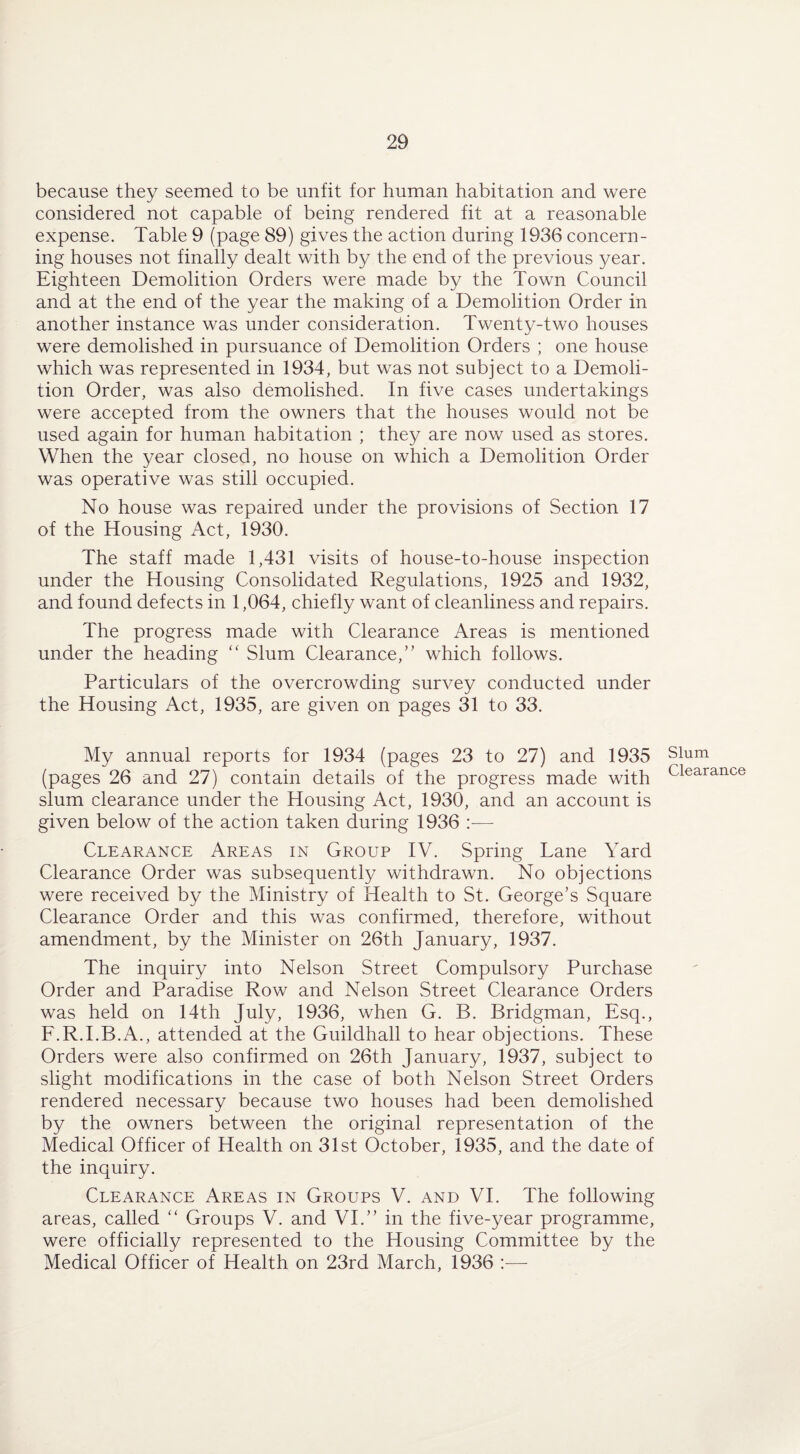 because they seemed to be unfit for human habitation and were considered not capable of being rendered fit at a reasonable expense. Table 9 (page 89) gives the action during 1936 concern¬ ing houses not finally dealt with by the end of the previous year. Eighteen Demolition Orders were made by the Town Council and at the end of the year the making of a Demolition Order in another instance was under consideration. Twenty-two houses were demolished in pursuance of Demolition Orders ; one house which was represented in 1934, but was not subject to a Demoli¬ tion Order, was also demolished. In five cases undertakings were accepted from the owners that the houses would not be used again for human habitation ; they are now used as stores. When the year closed, no house on which a Demolition Order was operative was still occupied. No house was repaired under the provisions of Section 17 of the Housing Act, 1930. The staff made 1,431 visits of house-to-house inspection under the Housing Consolidated Regulations, 1925 and 1932, and found defects in 1,064, chiefly want of cleanliness and repairs. The progress made with Clearance Areas is mentioned under the heading “ Slum Clearance,” which follows. Particulars of the overcrowding survey conducted under the Housing Act, 1935, are given on pages 31 to 33. My annual reports for 1934 (pages 23 to 27) and 1935 (pages 26 and 27) contain details of the progress made with slum clearance under the Housing Act, 1930, and an account is given below of the action taken during 1936 — Clearance Areas in Group IV. Spring Lane Yard Clearance Order was subsequently withdrawn. No objections were received by the Ministry of Health to St. George’s Square Clearance Order and this was confirmed, therefore, without amendment, by the Minister on 26th January, 1937. The inquiry into Nelson Street Compulsory Purchase Order and Paradise Row and Nelson Street Clearance Orders was held on 14th July, 1936, when G. B. Bridgman, Esq., F.R.I.B.A., attended at the Guildhall to hear objections. These Orders were also confirmed on 26th January, 1937, subject to slight modifications in the case of both Nelson Street Orders rendered necessary because two houses had been demolished by the owners between the original representation of the Medical Officer of Health on 31st October, 1935, and the date of the inquiry. Clearance Areas in Groups V. and VI. The following areas, called “ Groups V. and VI.” in the five-year programme, were officially represented to the Housing Committee by the Medical Officer of Health on 23rd March, 1936 —- Slum Clearance