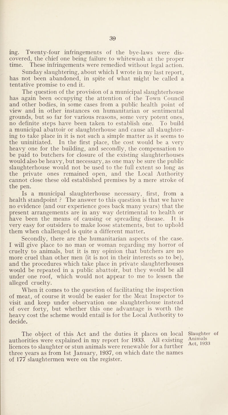 ing. Twenty-four infringements of the bye-laws were dis¬ covered, the chief one being failure to whitewash at the proper time. These infringements were remedied without legal action. Sunday slaughtering, about which I wrote in my last report, has not been abandoned, in spite of what might be called a tentative promise to end it. The question of the provision of a municipal slaughterhouse has again been occupying the attention of the Town Council and other bodies, in some cases from a public health point of view and in other instances on humanitarian or sentimental grounds, but so far for various reasons, some very potent ones, no definite steps have been taken to establish one. To build a municipal abattoir or slaughterhouse and cause all slaughter¬ ing to take place in it is not such a simple matter as it seems to the uninitiated. In the first place, the cost would be a very heavy one for the building, and secondly, the compensation to be paid to butchers for closure of the existing slaughterhouses would also be heavy, but necessary, as one may be sure the public slaughterhouse would not be used to the full extent so long as the private ones remained open, and the Local Authority cannot close these old established premises by a mere stroke of the pen. Is a municipal slaughterhouse necessary, first, from a health standpoint ? The answer to this question is that we have no evidence (and our experience goes back many years) that the present arrangements are in any way detrimental to health or have been the means of causing or spreading disease. It is very easy for outsiders to make loose statements, but to uphold them when challenged is quite a different matter. Secondly, there are the humanitarian aspects of the case. I will give place to no man or woman regarding my horror of cruelty to animals, but it is my opinion that butchers are no more cruel than other men (it is not in their interests so to be), and the procedures which take place in private slaughterhouses would be repeated in a public abattoir, but they would be all under one roof, which would not appear to me to lessen the alleged cruelty. When it comes to the question of facilitating the inspection of meat, of course it would be easier for the Meat Inspector to visit and keep under observation one slaughterhouse instead of over forty, but whether this one advantage is worth the heavy cost the scheme would entail is for the Local Authority to decide. The object of this Act and the duties it places on local Slaughter of authorities were explained in my report for 1933. All existing ^^^33 licences to slaughter or stun animals were renewable for a further three years as from 1st January, 1937, on which date the names of 177 slaughtermen were on the register.