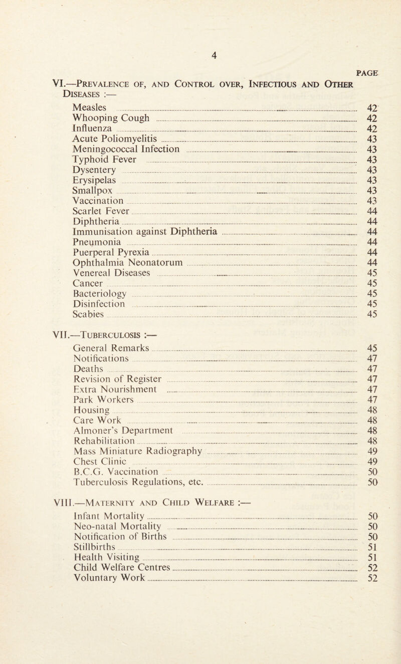 PAGE VI.—Prevalence of, and Control over, Infectious and Other Diseases :— Measles . 42 Whooping Cough . 42 Influenza . 42 Acute Poliomyelitis . 43 Meningococcal Infection . 43 Typhoid Fever . 43 Dysentery . 43 Erysipelas .:. 43 Smallpox. 43 Vaccination. 43 Scarlet Fever. 44 Diphtheria. 44 Immunisation against Diphtheria . 44 Pneumonia . 44 Puerperal Pyrexia. 44 Ophthalmia Neonatorum. 44 Venereal Diseases . 45 Cancer. 45 Bacteriology . 45 Disinfection . 45 Scabies. 45 VIE—Tuberculosis :— General Remarks. 45 Notifications. 47 Deaths . 47 Revision of Register . 47 Extra Nourishment . 47 Park Workers. 47 Housing. 48 Care Work . 48 Almoner’s Department . 48 Rehabilitation. 48 Mass Miniature Radiography . 49 Chest Clinic . 49 B.C.G. Vaccination . 50 Tuberculosis Regulations, etc. . 50 Vlll.—Maternity and Child Welfare Infant Mortality. 50 Neo-natal Mortality . 50 Notification of Births . 50 Stillbirths. 51 Health Visiting. 51 Child Welfare Centres. 52 Voluntary Work. 52