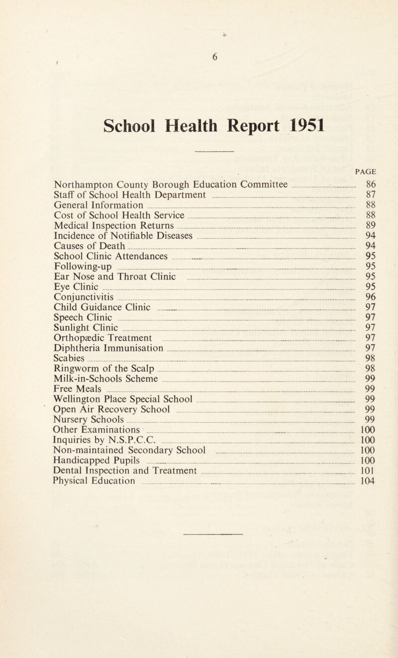 School Health Report 1951 PAGE Northampton County Borough Education Committee. 86 Staff of School Health Department . 87 General Information. 88 Cost of School Health Service. 88 Medical Inspection Returns. 89 Incidence of Notifiable Diseases . 94 Causes of Death.. 94 School Clinic Attendances . 95 Following-up . 95 Ear Nose and Throat Clinic . 95 Eye Clinic . 95 Conjunctivitis. 96 Child Guidance Clinic . 97 Speech Clinic . 97 Sunlight Clinic . 97 Orthopaedic Treatment . 97 Diphtheria Immunisation. 97 Scabies. 98 Ringworm of the Scalp. 98 Milk-in-Schools Scheme. 99 Free Meals . 99 Wellington Place Special School. 99 Open Air Recovery School . 99 Nursery Schools. 99 Other Examinations . 100 Inquiries by N.S.P.C.C. 100 Non-maintained Secondary School . 100 Handicapped Pupils . 100 Dental Inspection and Treatment. 101 Physical Education . 104