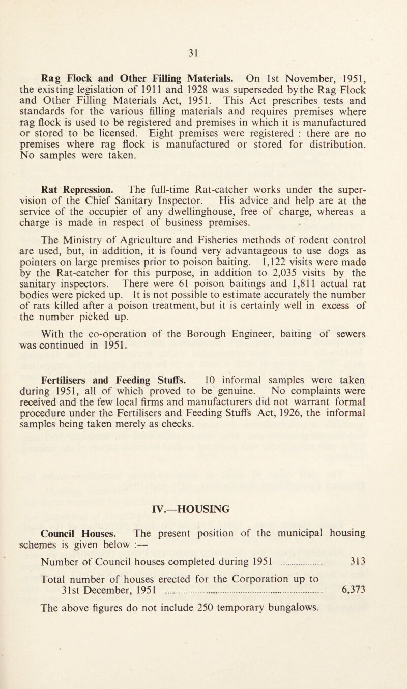 Rag Flock and Other Filling Materials. On 1st November, 1951, the existing legislation of 1911 and 1928 was superseded by the Rag Flock and Other Filling Materials Act, 1951. This Act prescribes tests and standards for the various filling materials and requires premises where rag flock is used to be registered and premises in which it is manufactured or stored to be licensed. Eight premises were registered : there are no premises where rag flock is manufactured or stored for distribution. No samples were taken. Rat Repression. The full-time Rat-catcher works under the super¬ vision of the Chief Sanitary Inspector. His advice and help are at the service of the occupier of any dwellinghouse, free of charge, whereas a charge is made in respect of business premises. The Ministry of Agriculture and Fisheries methods of rodent control are used, but, in addition, it is found very advantageous to use dogs as pointers on large premises prior to poison baiting. 1,122 visits were made by the Rat-catcher for this purpose, in addition to 2,035 visits by the sanitary inspectors. There were 61 poison baitings and 1,811 actual rat bodies were picked up. It is not possible to estimate accurately the number of rats killed after a poison treatment, but it is certainly well in excess of the number picked up. With the co-operation of the Borough Engineer, baiting of sewers was continued in 1951. Fertilisers and Feeding Stuffs. 10 informal samples were taken during 1951, all of which proved to be genuine. No complaints were received and the few local firms and manufacturers did not warrant formal procedure under the Fertilisers and Feeding Stuffs Act, 1926, the informal samples being taken merely as checks. IV.—HOUSING Council Houses. The present position of the municipal housing schemes is given below :— Number of Council houses completed during 1951 . 313 Total number of houses erected for the Corporation up to 31st December, 1951 . 6,373 The above figures do not include 250 temporary bungalows.