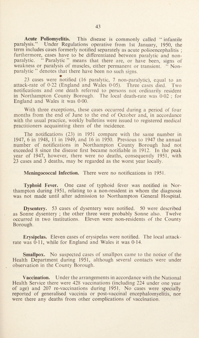 Acute Poliomyelitis. This disease is commonly called “ infantile paralysis.” Under Regulations operative from 1st January, 1950, the term includes cases formerly notified separately as acute polioencephalitis ; furthermore, cases have to be differentiated between paralytic and non¬ paralytic. “ Paralytic ” means that there are, or have been, signs of weakness or paralysis of muscles, either permanent or transient. “ Non¬ paralytic ” denotes that there have been no such signs. 23 cases were notified (16 paralytic, 7 non-paralytic), equal to an attack-rate of 0-22 (England and Wales 0-05). Three cases died. Two notifications and one death referred to persons not ordinarily resident in Northampton County Borough. The local death-rate was 0-02 ; for England and Wales it was 0-00. With three exceptions, these cases occurred during a period of four months from the end of June to the end of October and, in accordance with the usual practice, weekly bulletins were issued to registered medical practitioners acquainting them of the incidence. The notifications (23) in 1951 compare with the same number in 1947, 6 in 1948, 11 in 1949, and 16 in 1950. Previous to 1947 the annual number of notifications in Northampton County Borough had not exceeded 8 since the disease first became notifiable in 1912. In the peak year of 1947, however, there were no deaths, consequently 1951, with 23 cases and 3 deaths, may be regarded as the worst year locally. Meningococcal Infection. There were no notifications in 1951. Typhoid Fever. One case of typhoid fever was notified in Nor¬ thampton during 1951, relating to a non-resident in whom the diagnosis was not made until after admission to Northampton General Hospital. Dysentery. 53 cases of dysentery were notified. 50 were described as Sonne dysentery ; the other three were probably Sonne also. Twelve occurred in two institutions. Eleven were non-residents of the County Borough. Erysipelas. Eleven cases of erysipelas were notified. The local attack- rate was OTl, while for England and Wales it was 0T4. Smallpox. No suspected cases of smallpox came to the notice of the Health Department during 1951, although several contacts were under observation in the County Borough. Vaccination. Under the arrangements in accordance with the National Health Service there were 428 vaccinations (including 224 under one year of age) and 207 re-vaccinations during 1951. No cases were specially reported of generalised vaccinia or post-vaccinal encephalomyelitis, nor were there any deaths from other complications of vaccination.