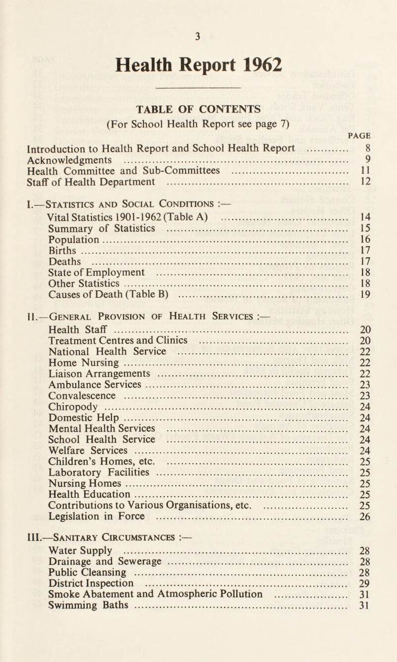 Health Report 1962 TABLE OF CONTENTS (For School Health Report see page 7) PAGE Introduction to Health Report and School Health Report . 8 Acknowledgments . 9 Health Committee and Sub-Committees . 11 Staff of Health Department . 12 I. —Statistics and Social Conditions :— Vital Statistics 1901-1962 (Table A) .. 14 Summary of Statistics . 15 Population. 16 Births . 17 Deaths . 17 State of Employment . 18 Other Statistics . 18 Causes of Death (Table B) . 19 II. —General Provision of Health Services :— Health Staff . 20 Treatment Centres and Clinics . 20 National Health Service . 22 Home Nursing . 22 Liaison Arrangements . 22 Ambulance Services. 23 Convalescence . 23 Chiropody . 24 Domestic Help . 24 Mental Health Services . 24 School Health Service . 24 Welfare Services . 24 Children’s Homes, etc. 25 Laboratory Facilities . 25 Nursing Homes. 25 Health Education. 25 Contributions to Various Organisations, etc. 25 Legislation in Force . 26 III. —Sanitary Circumstances :— Water Supply . 28 Drainage and Sewerage . 28 Public Cleansing . 28 District Inspection . 29 Smoke Abatement and Atmospheric Pollution . 31 Swimming Baths . 31