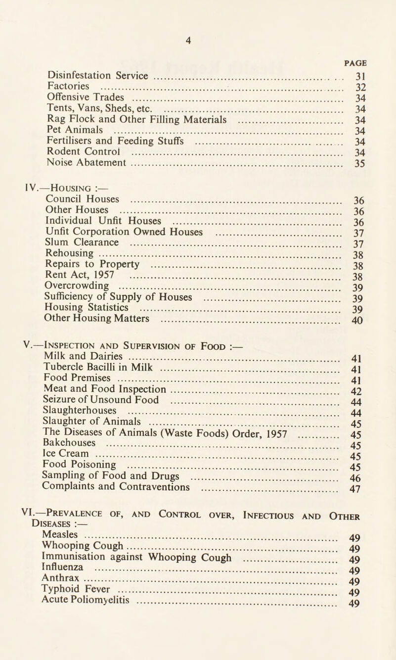 PAGE Disinfestation Service . 31 Factories . 32 Offensive Trades . 34 Tents, Vans, Sheds, etc. 34 Rag Flock and Other Filling Materials . 34 Pet Animals . 34 Fertilisers and Feeding Stuffs . 34 Rodent Control . 34 Noise Abatement . 35 IV. —Housing :— Council Houses . 36 Other Houses . 36 Individual Unfit Houses . 36 Unfit Corporation Owned Houses . 37 Slum Clearance . 37 Rehousing . 38 Repairs to Property . 38 Rent Act, 1957 38 Overcrowding . 39 Sufficiency of Supply of Houses . 39 Housing Statistics . 39 Other Housing Matters . 40 V. —Inspection and Supervision of Food :— Milk and Dairies . 41 Tubercle Bacilli in Milk . 41 Food Premises . 4] Meat and Food Inspection. 42 Seizure of Unsound Food . 44 Slaughterhouses . 44 Slaughter of Animals . 45 The Diseases of Animals (Waste Foods) Order, 1957 45 Bakehouses . 45 Ice Cream . 45 Food Poisoning . 45 Sampling of Food and Drugs .46 Complaints and Contraventions . 47 Diseases :— Measles . 49 Whooping Cough. 49 Immunisation against Whooping Cough . 49 Influenza . ’ 40 Anthrax . 49 Typhoid Fever .’ ’ ’ 49 Acute Poliomyelitis . 49