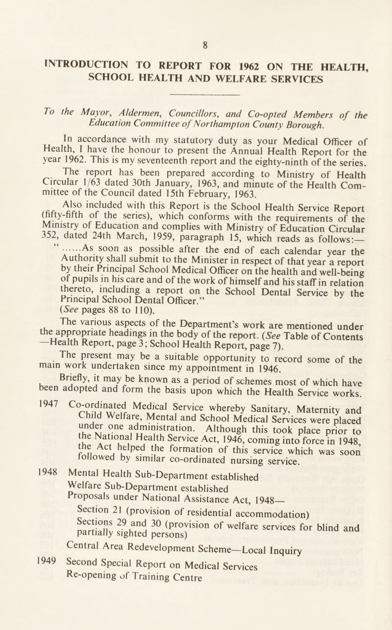 INTRODUCTION TO REPORT FOR 1962 ON THE HEALTH, SCHOOL HEALTH AND WELFARE SERVICES To the Mayor, Aldermen, Councillors, and Co-opted Members of the Education Committee of Northampton County Borough. In accordance with my statutory duty as your Medical Officer of Health, I have the honour to present the Annual Health Report for the year 1962. This is my seventeenth report and the eighty-ninth of the series. The report has been prepared according to Ministry of Health Circular 1/63 dated 30th January, 1963, and minute of the Health Com¬ mittee of the Council dated 15th February, 1963. Also included with this Report is the School Health Service Report (fifty-fifth of the series), which conforms with the requirements of the Ministry of Education and complies with Ministry of Education Circular 352, dated 24th March, 1959, paragraph 15, which reads as follows:— .soon as possible after the end of each calendar year the Authority shall submit to the Minister in respect of that year a report by their Principal School Medical Officer on the health and well-being of pupils in his care and of the work of himself and his staff in relation thereto, including a report on the School Dental Service by the Principal School Dental Officer.” (See pages 88 to 110). The various aspects of the Department’s work are mentioned under the appropriate headings in the body of the report. (See Table of Contents —Health Report, page 3; School Health Report, page 7). The present may be a suitable opportunity to record some of the main work undertaken since my appointment in 1946. Briefly, it may be known as a period of schemes most of which have been adopted and form the basis upon which the Health Service works. 1947 1948 1949 C0^rmnu/te.dr MedlcaI Service whereby Sanitary. Maternity and Child Welfare, Mental and School Medical Services were placed under one administration. Although this took place prior to NaService Act, 1946, coming into force in 1948, r .. AC^ u pCd -,he formation of this service which was soon followed by similar co-ordinated nursing service. Mental Health Sub-Department established Welfare Sub-Department established Proposals under National Assistance Act, 1948_ Section 21 (provision of residential accommodation) nartlan! 30 (pr°yision of welfare services for Wind and partially sighted persons) Central Area Redevelopment Scheme—Local Inquiry Second Special Report on Medical Services Re-opening of Training Centre