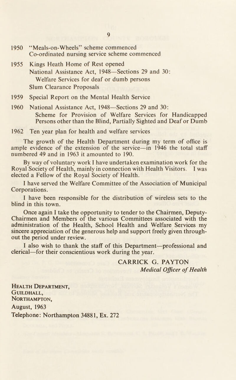 1950 “Meals-on-Wheels” scheme commenced Co-ordinated nursing service scheme commenced 1955 Kings Heath Home of Rest opened National Assistance Act, 1948—Sections 29 and 30: Welfare Services for deaf or dumb persons Slum Clearance Proposals 1959 Special Report on the Mental Health Service 1960 National Assistance Act, 1948—Sections 29 and 30: Scheme for Provision of Welfare Services for Handicapped Persons other than the Blind, Partially Sighted and Deaf or Dumb 1962 Ten year plan for health and welfare services The growth of the Health Department during my term of office is ample evidence of the extension of the service—in 1946 the total staff numbered 49 and in 1963 it amounted to 190. By way of voluntary work I have undertaken examination work for the Royal Society of Health, mainly in connection with Health Visitors 1 was elected a Fellow of the Royal Society of Health. I have served the Welfare Committee of the Association of Municipal Corporations. I have been responsible for the distribution of wireless sets to the blind in this town. Once again I take the opportunity to tender to the Chairmen, Deputy- Chairmen and Members of the various Committees associated with the administration of the Health, School Health and Welfare Services my sincere appreciation of the generous help and support freely given through¬ out the period under review. I also wish to thank the staff of this Department—professional and clerical—for their conscientious work during the year. CARRICK G. PAYTON Medical Officer of Health Health Department, Guildhall, Northampton, August, 1963 Telephone: Northampton 34881, Ex. 272