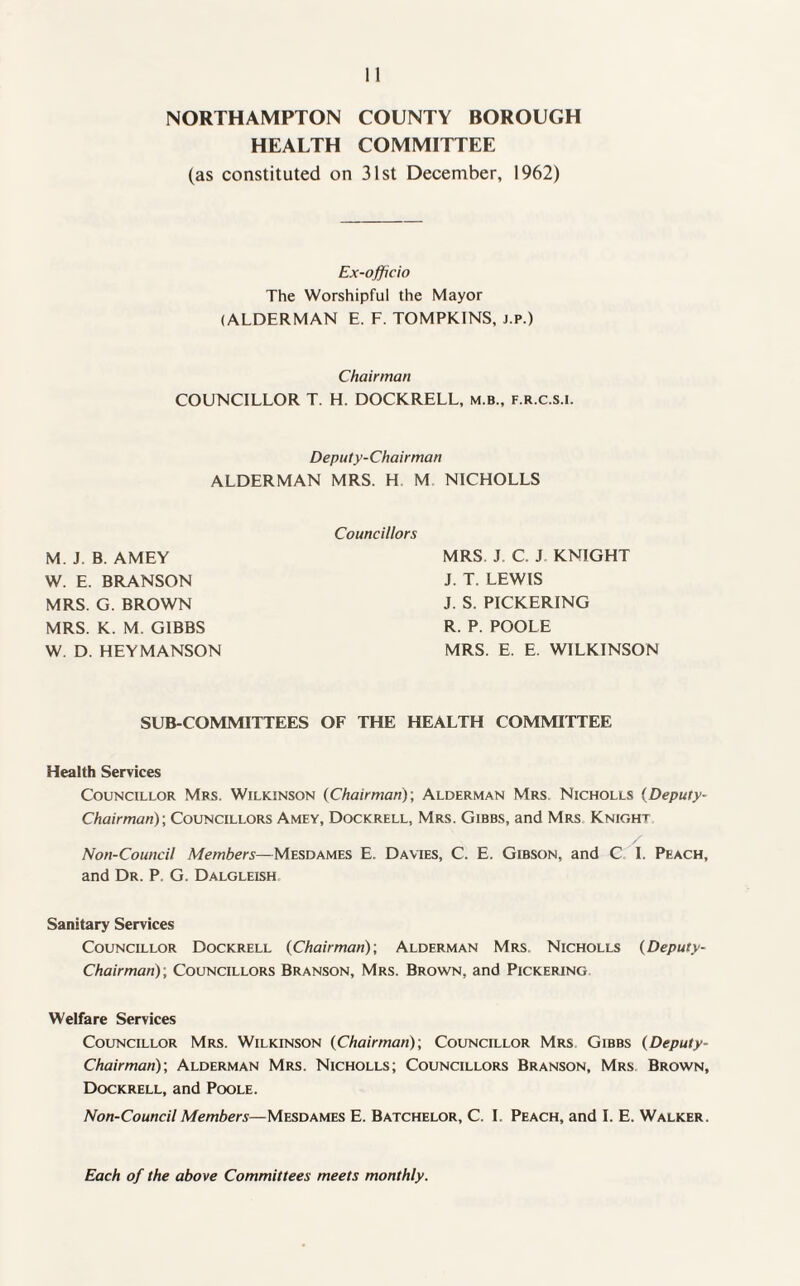 NORTHAMPTON COUNTY BOROUGH HEALTH COMMITTEE (as constituted on 31st December, 1962) Ex-officio The Worshipful the Mayor (ALDERMAN E. F. TOMPKINS, j.p.) Chairman COUNCILLOR T. H. DOCKRELL, m.b., f.r.c.s.i. Deputy-Chairman ALDERMAN MRS. H M NICHOLLS M. J. B. AMEY W. E. BRANSON MRS. G. BROWN MRS. K. M. GIBBS W. D. HEYMANSON Councillors MRS J C. J KNIGHT J. T. LEWIS J. S. PICKERING R. P. POOLE MRS. E. E. WILKINSON SUB-COMMITTEES OF THE HEALTH COMMITTEE Health Services Councillor Mrs. Wilkinson (Chairman); Alderman Mrs Nicholls (Deputy- Chairman); Councillors Amfy, Dockrell, Mrs. Gibbs, and Mrs Knight Non-Council Members—Mesdames E. Davies, C. E. Gibson, and C I. Peach, and Dr. P. G. Dalgleish Sanitary Services Councillor Dockrell (Chairman); Alderman Mrs Nicholls (Deputy- Chairman); Councillors Branson, Mrs. Brown, and Pickering Welfare Services Councillor Mrs. Wilkinson (Chairman); Councillor Mrs Gibbs (Deputy- Chairman); Alderman Mrs. Nicholls; Councillors Branson, Mrs Brown, Dockrell, and Poole. Non-Council Members—Mesdames E. Batchelor, C. I. Peach, and I. E. Walker. Each of the above Committees meets monthly.