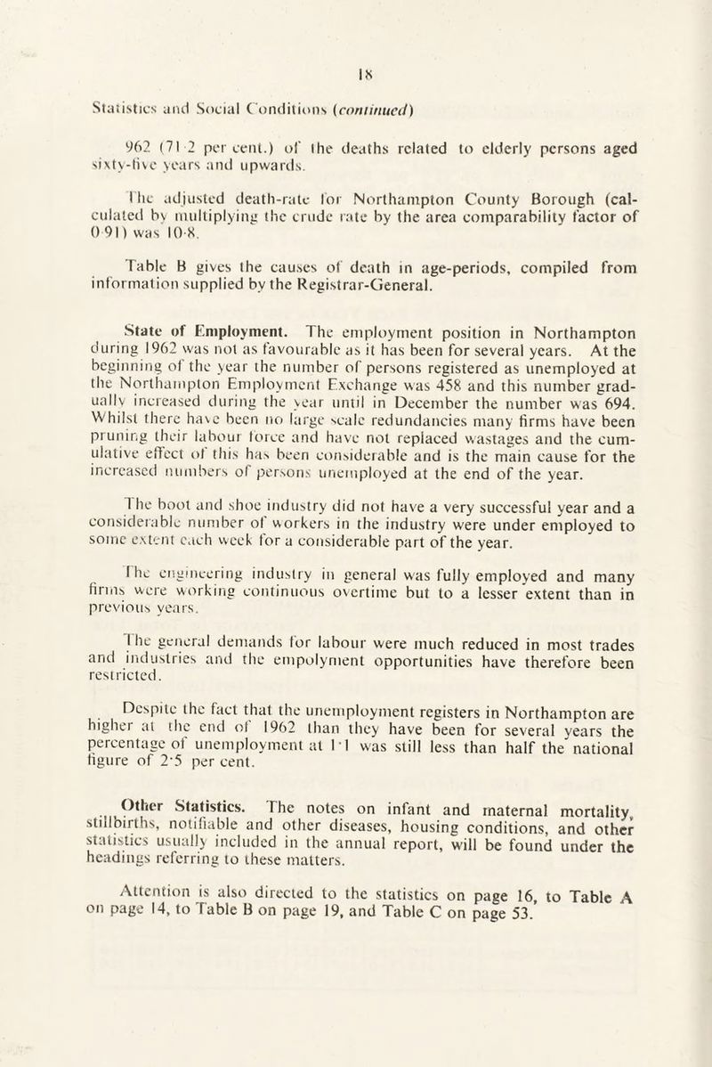 IS Statistics ami Social Conditions (continued) 962 (71 2 percent.) of the deaths related to elderly persons aged sixty-five years and upwards. I he adjusted death-rate lor Northampton County Borough (cal¬ culated bv multiplying the crude rate by the area comparability factor of 0 91) was 10 8. Table B gives the causes of death in age-periods, compiled from information supplied by the Registrar-General. State of Employment. The employment position in Northampton during 1962 was not as favourable as it has been for several years. At the beginning of the year the number of persons registered as unemployed at the Northampton Employment Exchange was 458 and this number grad¬ ually increased during the year until in December the number was 694. Whilst there have been no large scale redundancies many firms have been pruning their labour force and have not replaced wastages and the cum¬ ulative effect of this has been considerable and is the main cause for the increased numbers of persons unemployed at the end of the year. 1 he boot and shoe industry did riot have a very successful year and a considerable number of workers in the industry were under employed to some extent each week for a considerable part of the year. fhc engineering industry in general was fully employed and many firms were working continuous overtime but to a lesser extent than in previous years. I he general demands for labour were much reduced in most trades and industries and the empolyment opportunities have therefore been restricted. Despite the fact that the unemployment registers in Northampton are higher at the end of 1962 than they have been for several years the percentage of unemployment at 11 was still less than half the national figure of 2-5 per cent. Other Statistics. The notes on infant and maternal mortality stillbirths, notifiable and other diseases, housing conditions, and other- statistics usually included in the annual report, will be found under the headings referring to these matters. Attention is also directed to the statistics on page 16 to Tabic A on page 14, to Table B on page 19, and Table C on page 53.’
