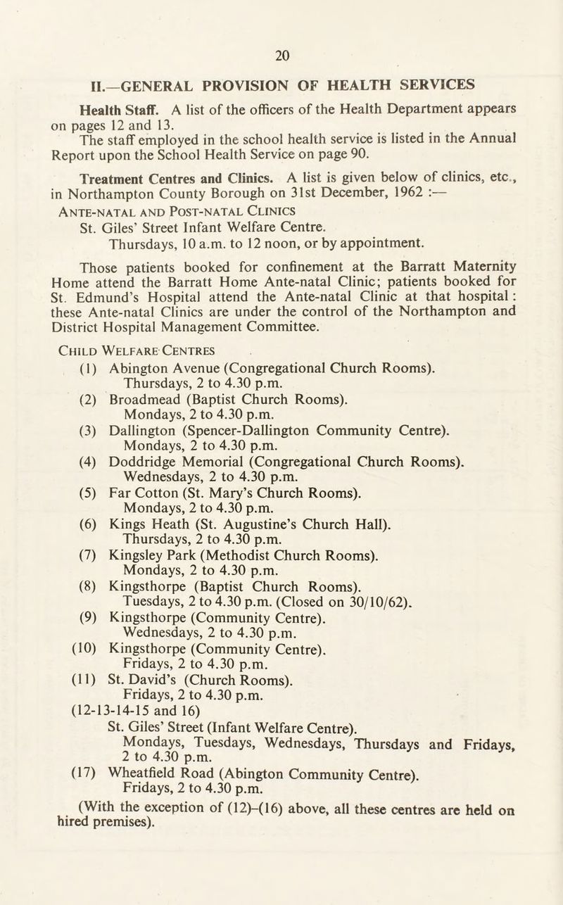 II.—GENERAL PROVISION OF HEALTH SERVICES Health Staff. A list of the officers of the Health Department appears on pages 12 and 13. The staff employed in the school health service is listed in the Annual Report upon the School Health Service on page 90. Treatment Centres and Clinics. A list is given below of clinics, etc , in Northampton County Borough on 31st December, 1962 :— Ante-natal and Post-natal Clinics St. Giles' Street Infant Welfare Centre. Thursdays, 10 a.m. to 12 noon, or by appointment. Those patients booked for confinement at the Barratt Maternity Home attend the Barratt Home Ante-natal Clinic; patients booked for St. Edmund’s Hospital attend the Ante-natal Clinic at that hospital: these Ante-natal Clinics are under the control of the Northampton and District Hospital Management Committee. Child Welfare Centres (1) Abington Avenue (Congregational Church Rooms). Thursdays, 2 to 4.30 p.m. (2) Broadmead (Baptist Church Rooms). Mondays, 2 to 4.30 p.m. (3) Dallington (Spencer-Dallington Community Centre). Mondays, 2 to 4.30 p.m. (4) Doddridge Memorial (Congregational Church Rooms). Wednesdays, 2 to 4.30 p.m. (5) Far Cotton (St. Mary’s Church Rooms). Mondays, 2 to 4.30 p.m. (6) Kings Heath (St. Augustine’s Church Hall). Thursdays, 2 to 4.30 p.m. (7) Kingsley Park (Methodist Church Rooms). Mondays, 2 to 4.30 p.m. (8) Kingsthorpe (Baptist Church Rooms). Tuesdays, 2 to 4.30 p.m. (Closed on 30/10/62). (9) Kingsthorpe (Community Centre). Wednesdays, 2 to 4.30 p.m. (10) Kingsthorpe (Community Centre). Fridays, 2 to 4.30 p.m. (11) St. David’s (Church Rooms). Fridays, 2 to 4.30 p.m. (12-13-14-15 and 16) St. Giles’ Street (Infant Welfare Centre). Mondays, Tuesdays, Wednesdays, Thursdays and Fridays, 2 to 4.30 p.m. (17) Wheatfield Road (Abington Community Centre). Fridays, 2 to 4.30 p.m. (With the exception of (12)-( 16) above, all these centres are held on hired premises).